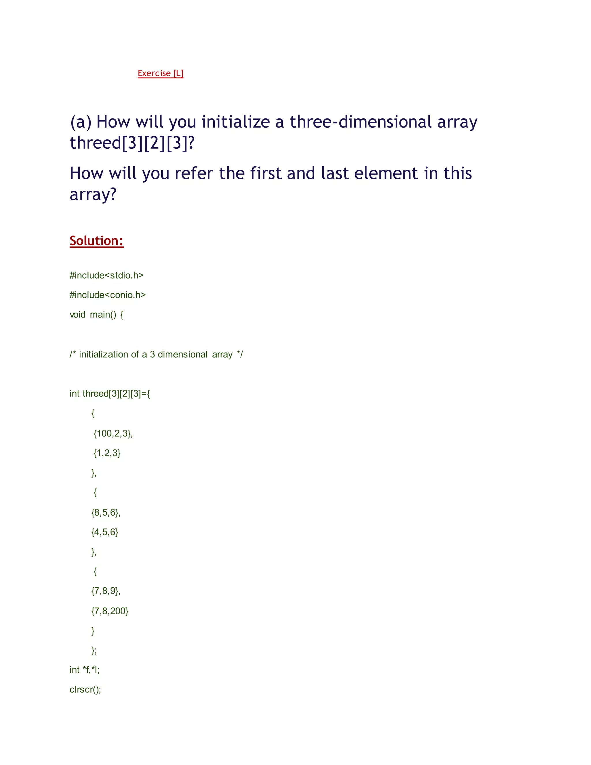 Exercise [L]
(a) How will you initialize a three-dimensional array
threed[3][2][3]?
How will you refer the first and last element in this
array?
Solution:
#include<stdio.h>
#include<conio.h>
void main() {
/* initialization of a 3 dimensional array */
int threed[3][2][3]={
{
{100,2,3},
{1,2,3}
},
{
{8,5,6},
{4,5,6}
},
{
{7,8,9},
{7,8,200}
}
};
int *f,*l;
clrscr();
 