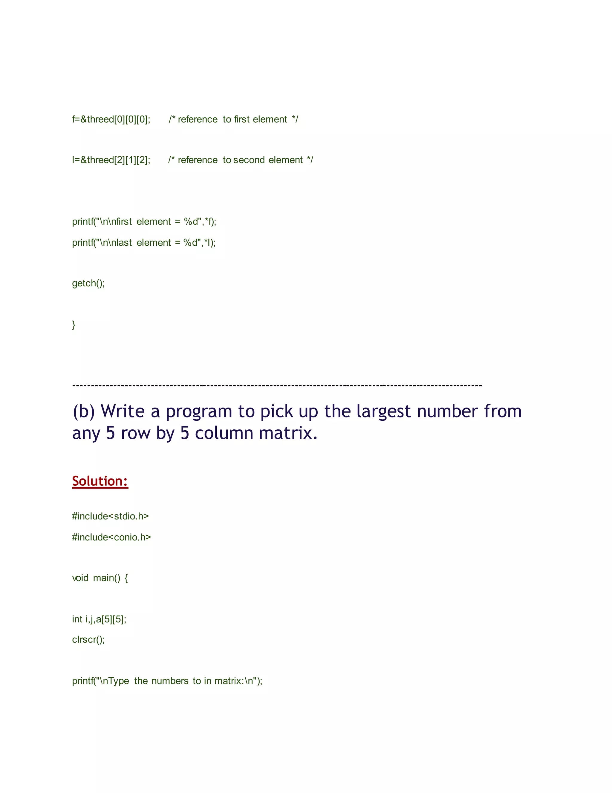 f=&threed[0][0][0]; /* reference to first element */
l=&threed[2][1][2]; /* reference to second element */
printf("nnfirst element = %d",*f);
printf("nnlast element = %d",*l);
getch();
}
---------------------------------------------------------------------------------------------------------------
(b) Write a program to pick up the largest number from
any 5 row by 5 column matrix.
Solution:
#include<stdio.h>
#include<conio.h>
void main() {
int i,j,a[5][5];
clrscr();
printf("nType the numbers to in matrix:n");
 