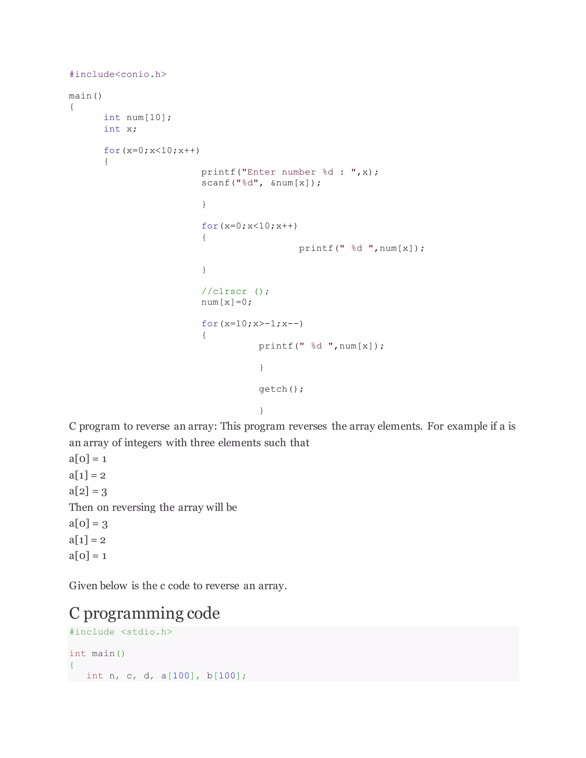 #include<conio.h>
main()
{
int num[10];
int x;
for(x=0;x<10;x++)
{
printf("Enter number %d : ",x);
scanf("%d", &num[x]);
}
for(x=0;x<10;x++)
{
printf(" %d ",num[x]);
}
//clrscr ();
num[x]=0;
for(x=10;x>-1;x--)
{
printf(" %d ",num[x]);
}
getch();
}
C program to reverse an array: This program reverses the array elements. For example if a is
an array of integers with three elements such that
a[0] = 1
a[1] = 2
a[2] = 3
Then on reversing the array will be
a[0] = 3
a[1] = 2
a[0] = 1
Given below is the c code to reverse an array.
C programming code
#include <stdio.h>
int main()
{
int n, c, d, a[100], b[100];
 