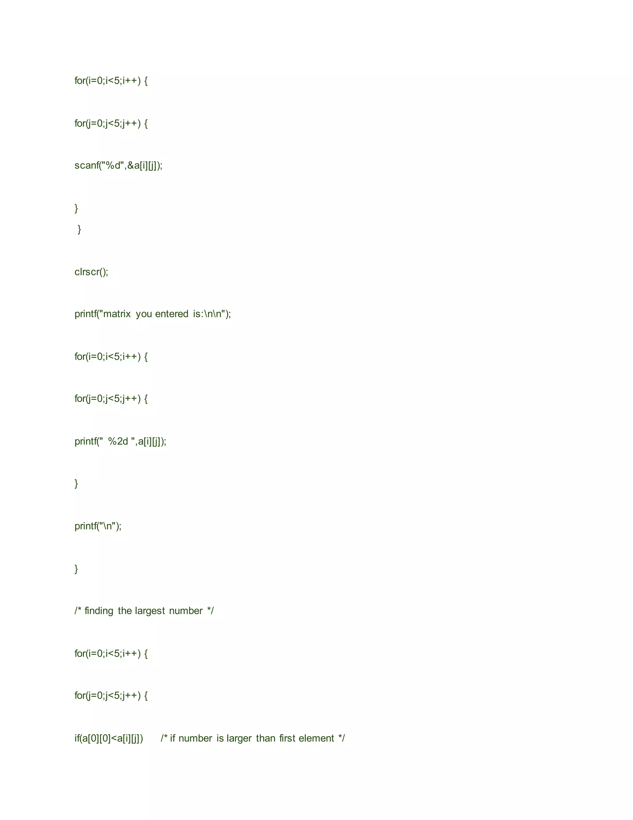 for(i=0;i<5;i++) {
for(j=0;j<5;j++) {
scanf("%d",&a[i][j]);
}
}
clrscr();
printf("matrix you entered is:nn");
for(i=0;i<5;i++) {
for(j=0;j<5;j++) {
printf(" %2d ",a[i][j]);
}
printf("n");
}
/* finding the largest number */
for(i=0;i<5;i++) {
for(j=0;j<5;j++) {
if(a[0][0]<a[i][j]) /* if number is larger than first element */
 
