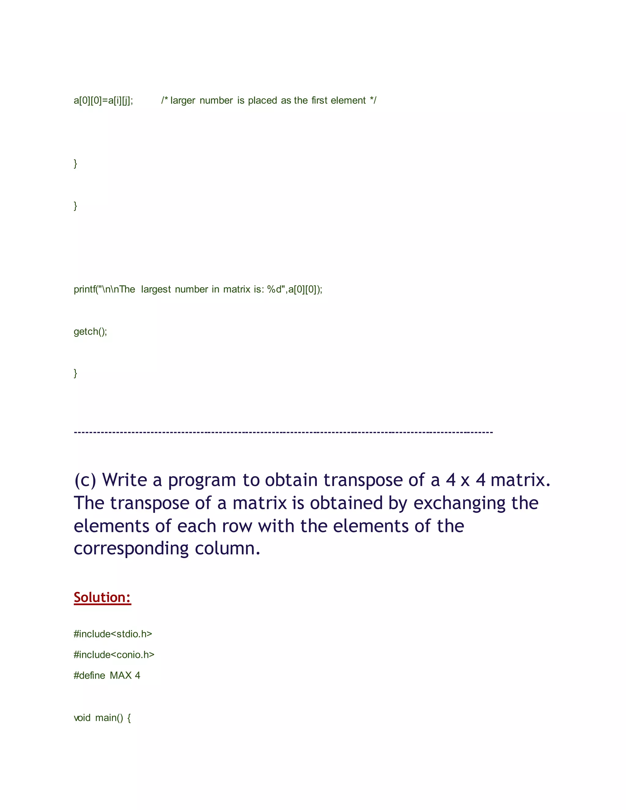 a[0][0]=a[i][j]; /* larger number is placed as the first element */
}
}
printf("nnThe largest number in matrix is: %d",a[0][0]);
getch();
}
---------------------------------------------------------------------------------------------------------------
(c) Write a program to obtain transpose of a 4 x 4 matrix.
The transpose of a matrix is obtained by exchanging the
elements of each row with the elements of the
corresponding column.
Solution:
#include<stdio.h>
#include<conio.h>
#define MAX 4
void main() {
 
