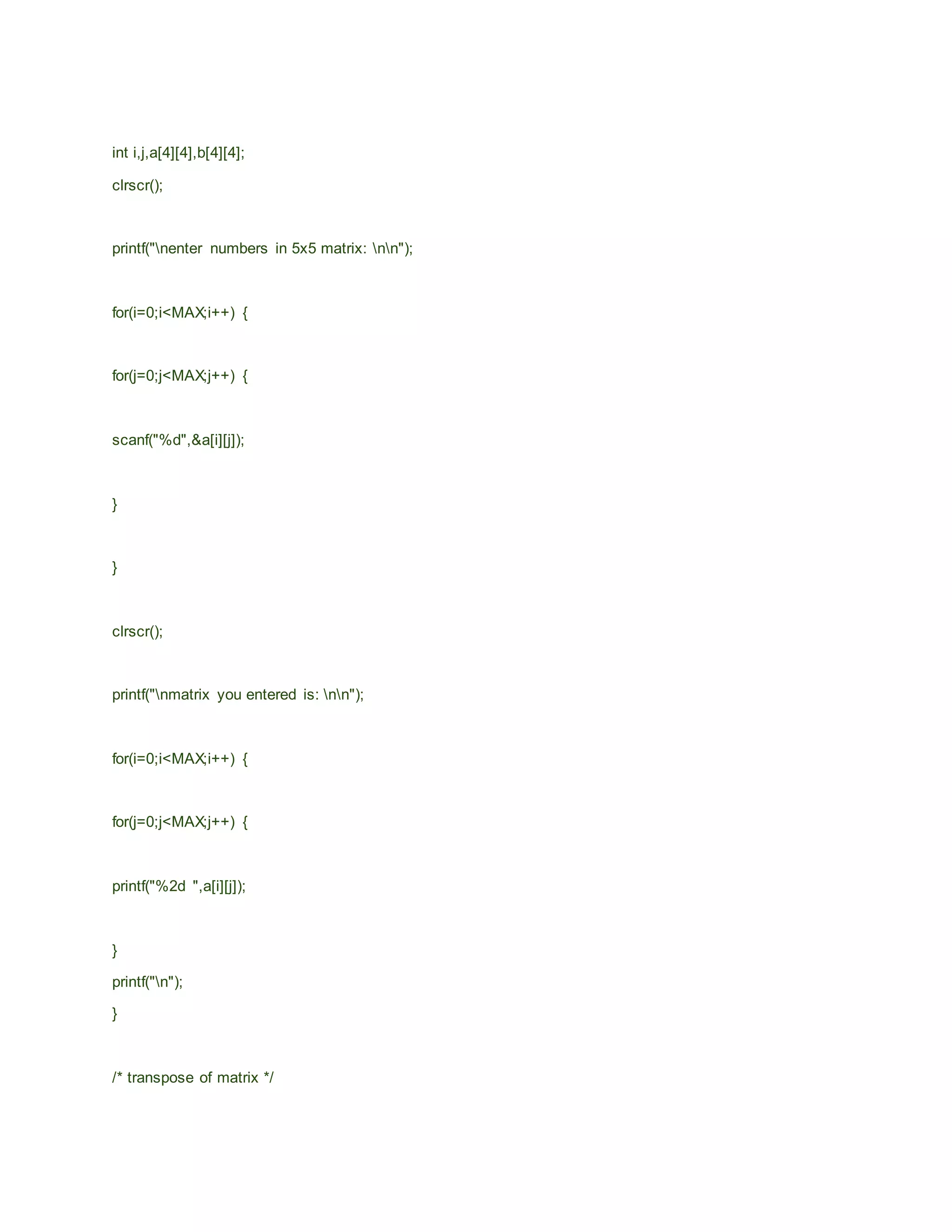 int i,j,a[4][4],b[4][4];
clrscr();
printf("nenter numbers in 5x5 matrix: nn");
for(i=0;i<MAX;i++) {
for(j=0;j<MAX;j++) {
scanf("%d",&a[i][j]);
}
}
clrscr();
printf("nmatrix you entered is: nn");
for(i=0;i<MAX;i++) {
for(j=0;j<MAX;j++) {
printf("%2d ",a[i][j]);
}
printf("n");
}
/* transpose of matrix */
 