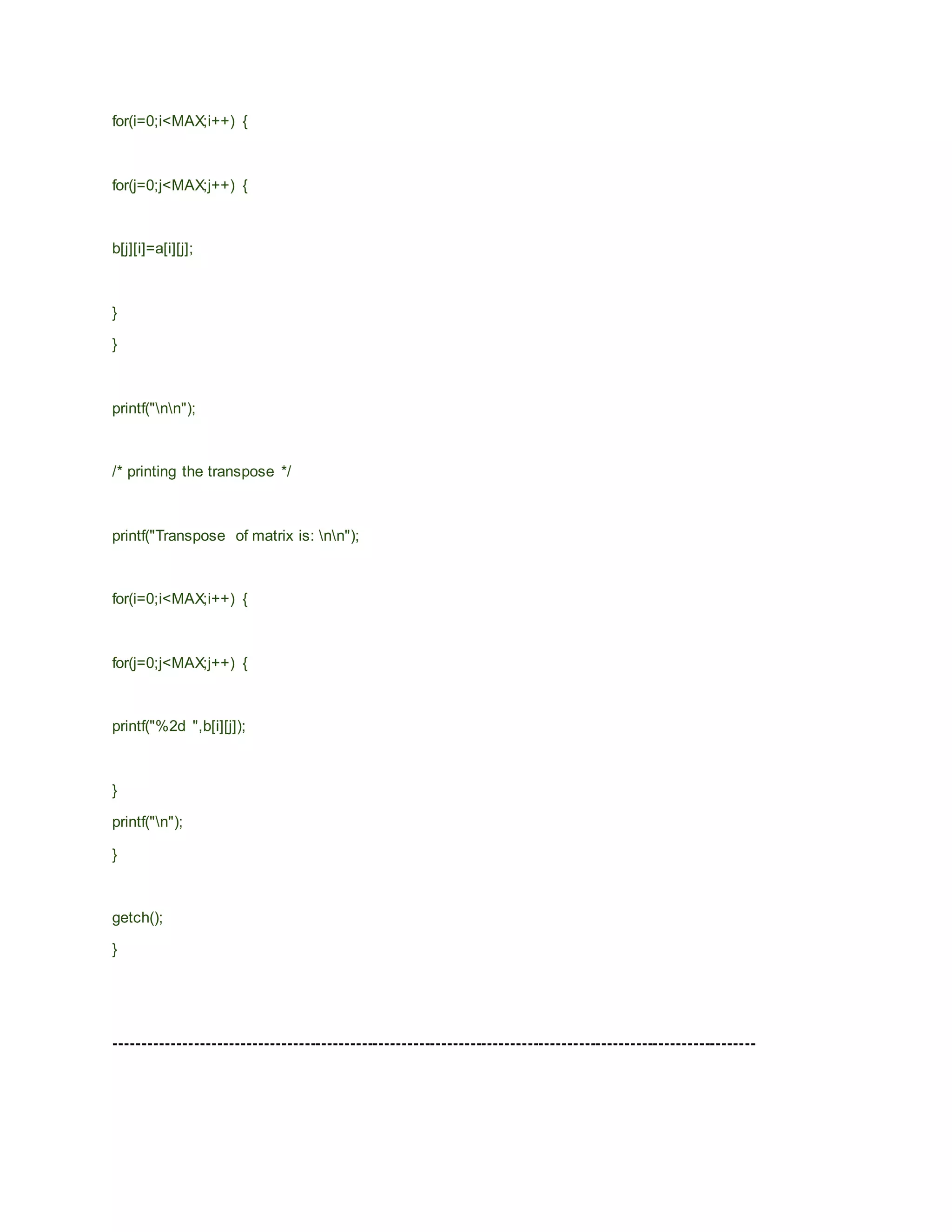 for(i=0;i<MAX;i++) {
for(j=0;j<MAX;j++) {
b[j][i]=a[i][j];
}
}
printf("nn");
/* printing the transpose */
printf("Transpose of matrix is: nn");
for(i=0;i<MAX;i++) {
for(j=0;j<MAX;j++) {
printf("%2d ",b[i][j]);
}
printf("n");
}
getch();
}
----------------------------------------------------------------------------------------------------------------
 