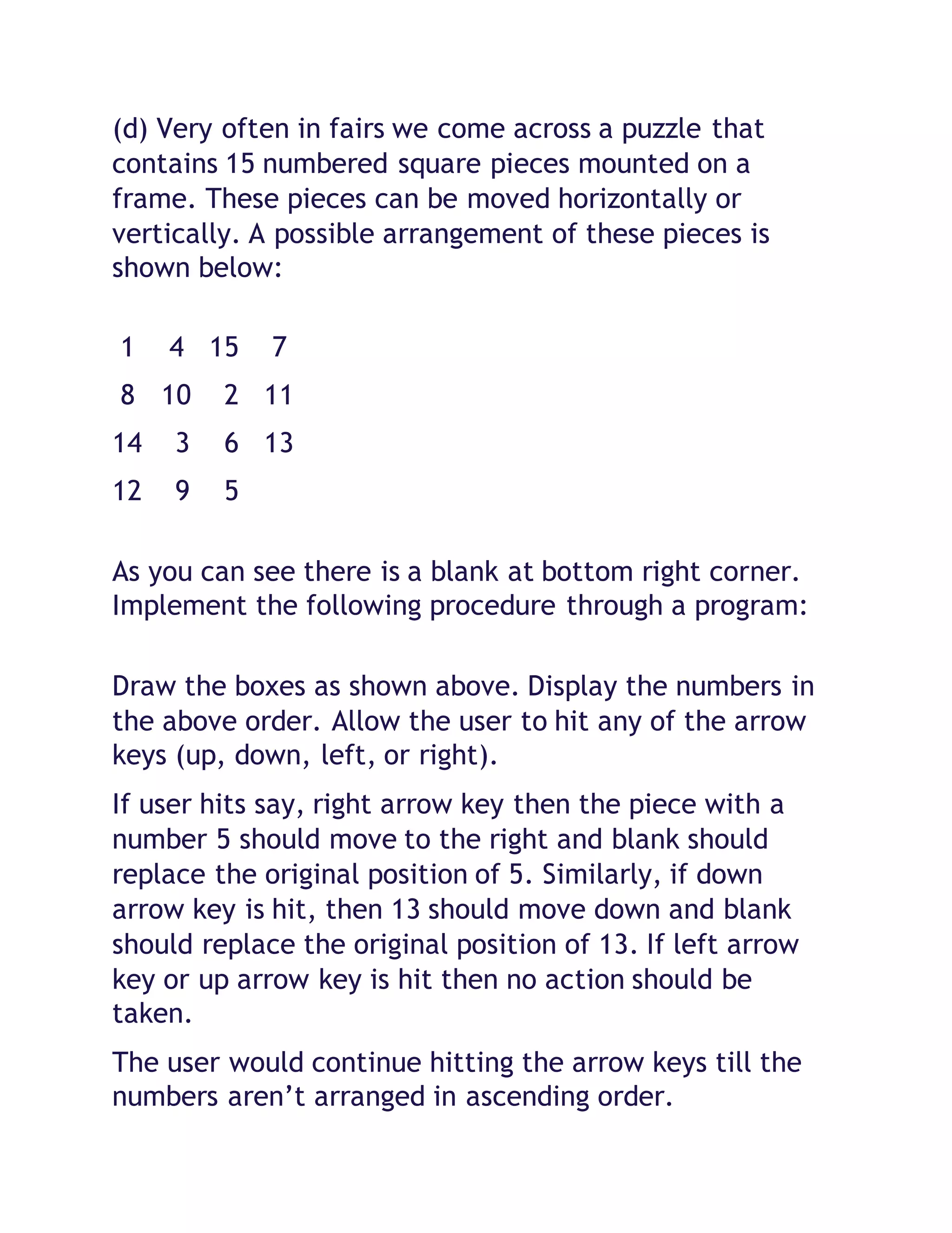 (d) Very often in fairs we come across a puzzle that
contains 15 numbered square pieces mounted on a
frame. These pieces can be moved horizontally or
vertically. A possible arrangement of these pieces is
shown below:
1 4 15 7
8 10 2 11
14 3 6 13
12 9 5
As you can see there is a blank at bottom right corner.
Implement the following procedure through a program:
Draw the boxes as shown above. Display the numbers in
the above order. Allow the user to hit any of the arrow
keys (up, down, left, or right).
If user hits say, right arrow key then the piece with a
number 5 should move to the right and blank should
replace the original position of 5. Similarly, if down
arrow key is hit, then 13 should move down and blank
should replace the original position of 13. If left arrow
key or up arrow key is hit then no action should be
taken.
The user would continue hitting the arrow keys till the
numbers aren’t arranged in ascending order.
 
