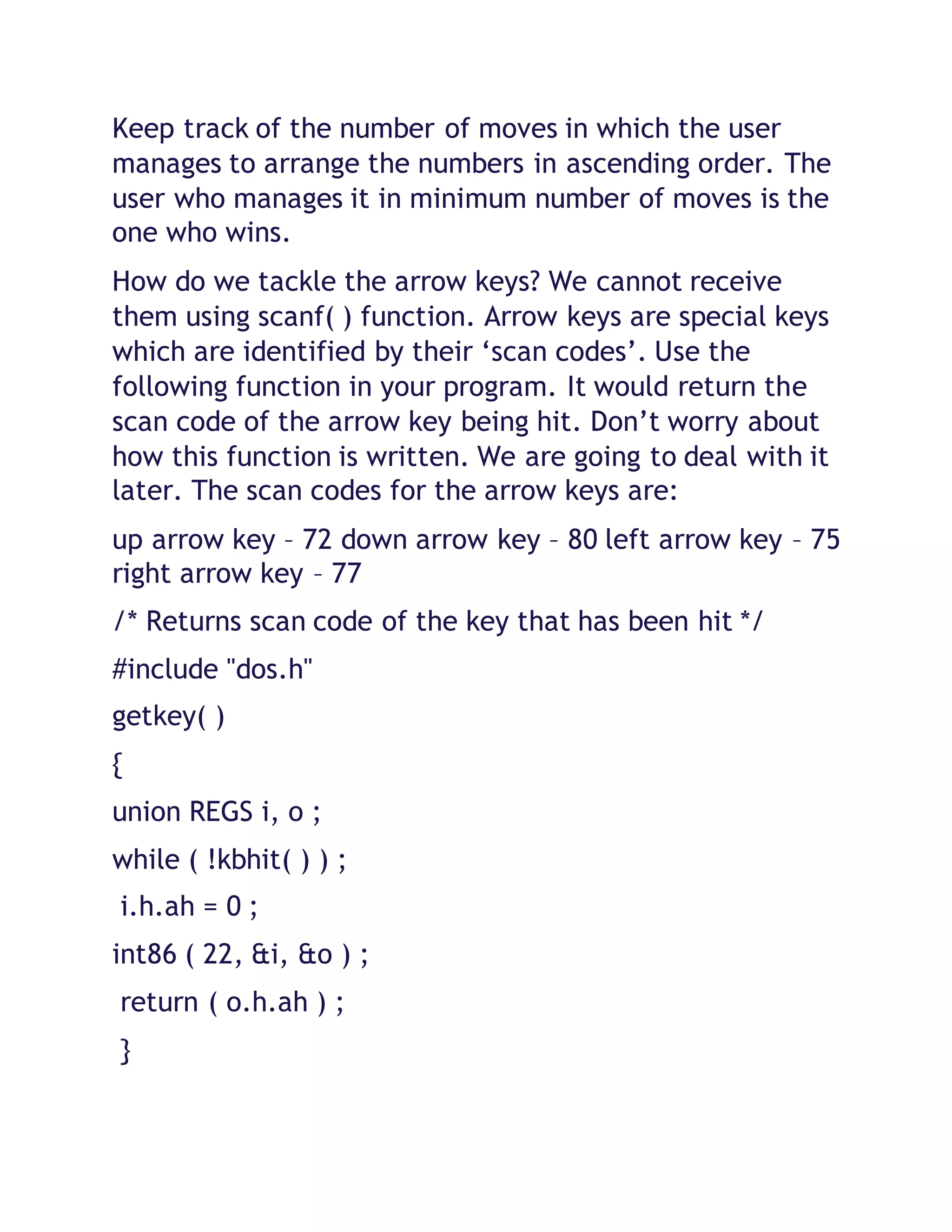 Keep track of the number of moves in which the user
manages to arrange the numbers in ascending order. The
user who manages it in minimum number of moves is the
one who wins.
How do we tackle the arrow keys? We cannot receive
them using scanf( ) function. Arrow keys are special keys
which are identified by their ‘scan codes’. Use the
following function in your program. It would return the
scan code of the arrow key being hit. Don’t worry about
how this function is written. We are going to deal with it
later. The scan codes for the arrow keys are:
up arrow key – 72 down arrow key – 80 left arrow key – 75
right arrow key – 77
/* Returns scan code of the key that has been hit */
#include "dos.h"
getkey( )
{
union REGS i, o ;
while ( !kbhit( ) ) ;
i.h.ah = 0 ;
int86 ( 22, &i, &o ) ;
return ( o.h.ah ) ;
}
 