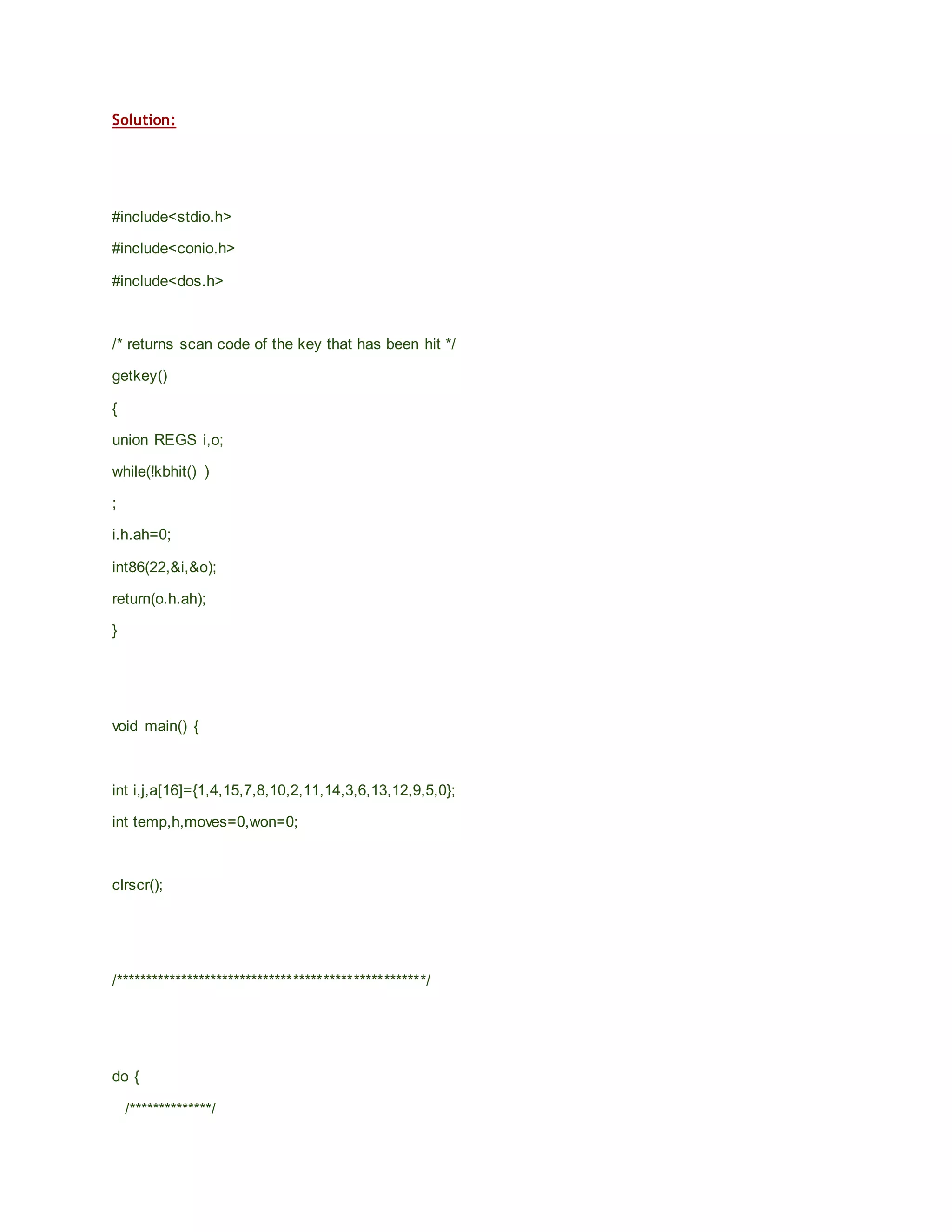 Solution:
#include<stdio.h>
#include<conio.h>
#include<dos.h>
/* returns scan code of the key that has been hit */
getkey()
{
union REGS i,o;
while(!kbhit() )
;
i.h.ah=0;
int86(22,&i,&o);
return(o.h.ah);
}
void main() {
int i,j,a[16]={1,4,15,7,8,10,2,11,14,3,6,13,12,9,5,0};
int temp,h,moves=0,won=0;
clrscr();
/****************************************************/
do {
/**************/
 