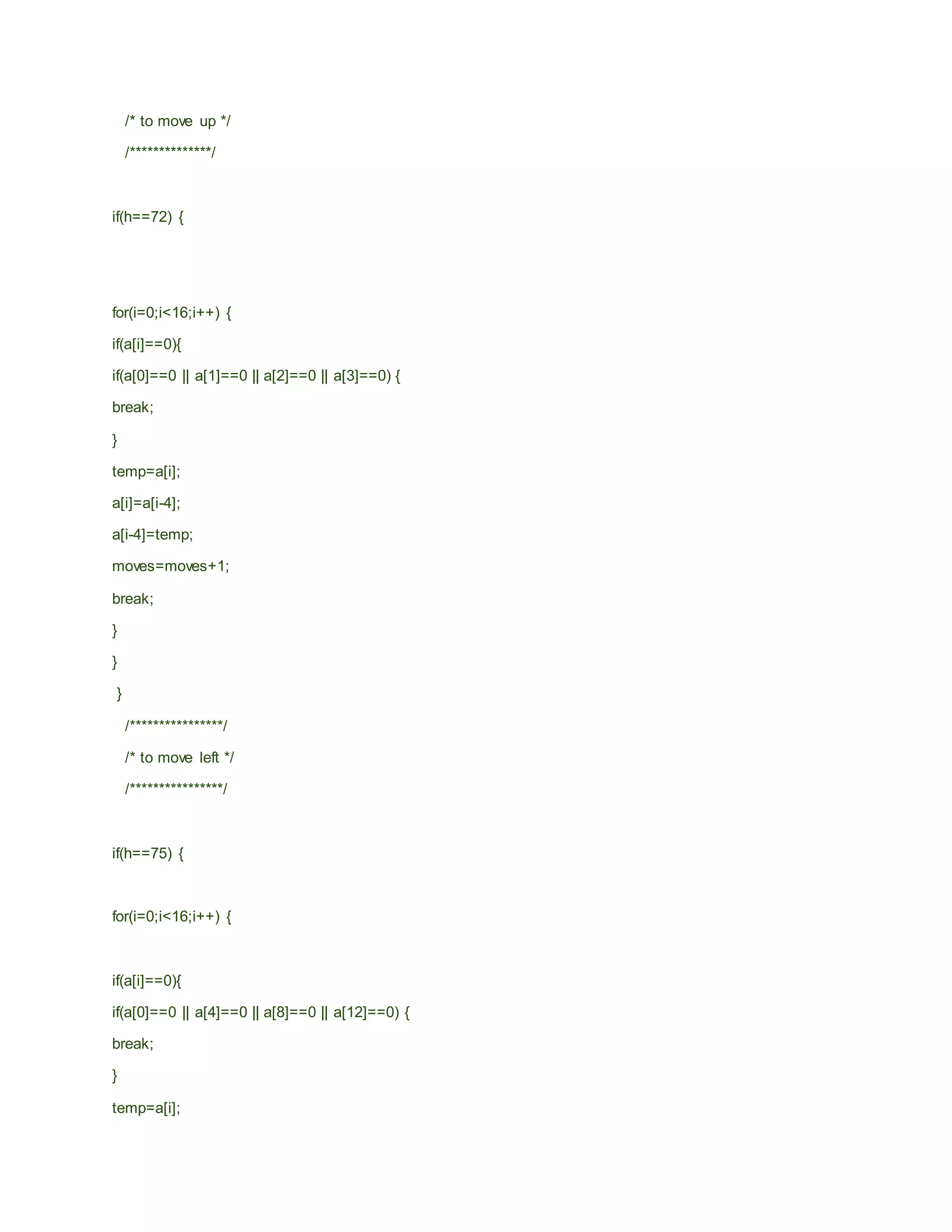 /* to move up */
/**************/
if(h==72) {
for(i=0;i<16;i++) {
if(a[i]==0){
if(a[0]==0 || a[1]==0 || a[2]==0 || a[3]==0) {
break;
}
temp=a[i];
a[i]=a[i-4];
a[i-4]=temp;
moves=moves+1;
break;
}
}
}
/****************/
/* to move left */
/****************/
if(h==75) {
for(i=0;i<16;i++) {
if(a[i]==0){
if(a[0]==0 || a[4]==0 || a[8]==0 || a[12]==0) {
break;
}
temp=a[i];
 