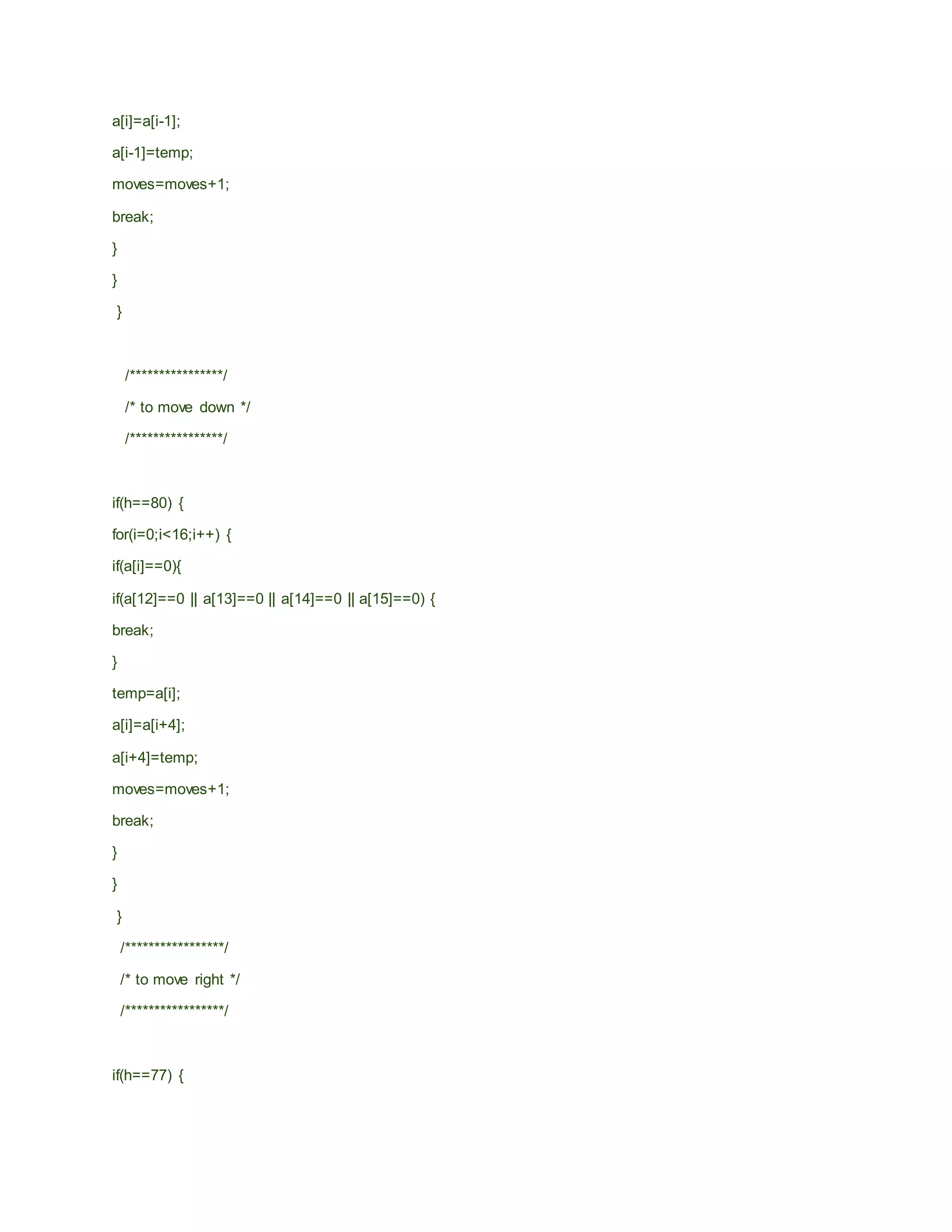 a[i]=a[i-1];
a[i-1]=temp;
moves=moves+1;
break;
}
}
}
/****************/
/* to move down */
/****************/
if(h==80) {
for(i=0;i<16;i++) {
if(a[i]==0){
if(a[12]==0 || a[13]==0 || a[14]==0 || a[15]==0) {
break;
}
temp=a[i];
a[i]=a[i+4];
a[i+4]=temp;
moves=moves+1;
break;
}
}
}
/*****************/
/* to move right */
/*****************/
if(h==77) {
 