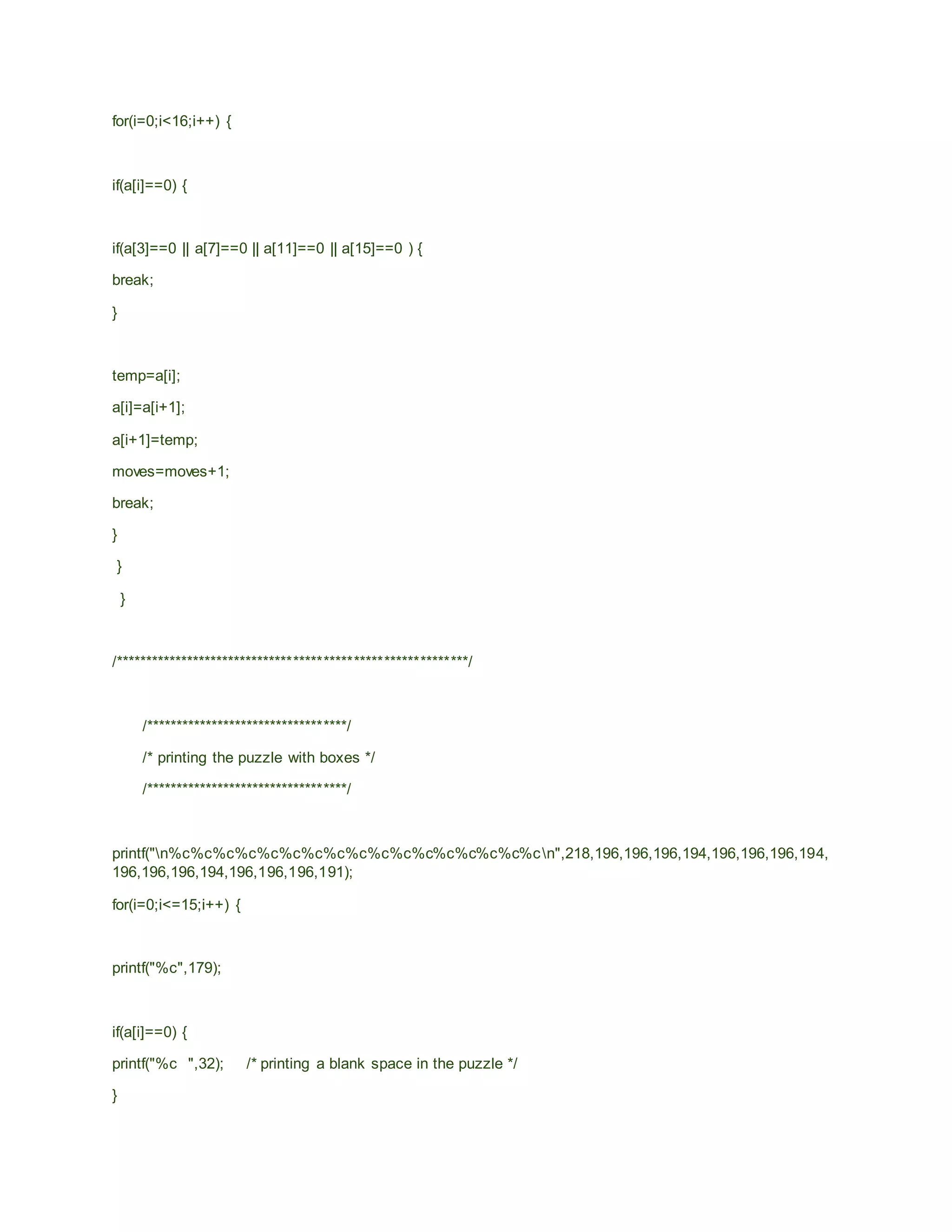 for(i=0;i<16;i++) {
if(a[i]==0) {
if(a[3]==0 || a[7]==0 || a[11]==0 || a[15]==0 ) {
break;
}
temp=a[i];
a[i]=a[i+1];
a[i+1]=temp;
moves=moves+1;
break;
}
}
}
/***********************************************************/
/**********************************/
/* printing the puzzle with boxes */
/**********************************/
printf("n%c%c%c%c%c%c%c%c%c%c%c%c%c%c%c%c%cn",218,196,196,196,194,196,196,196,194,
196,196,196,194,196,196,196,191);
for(i=0;i<=15;i++) {
printf("%c",179);
if(a[i]==0) {
printf("%c ",32); /* printing a blank space in the puzzle */
}
 