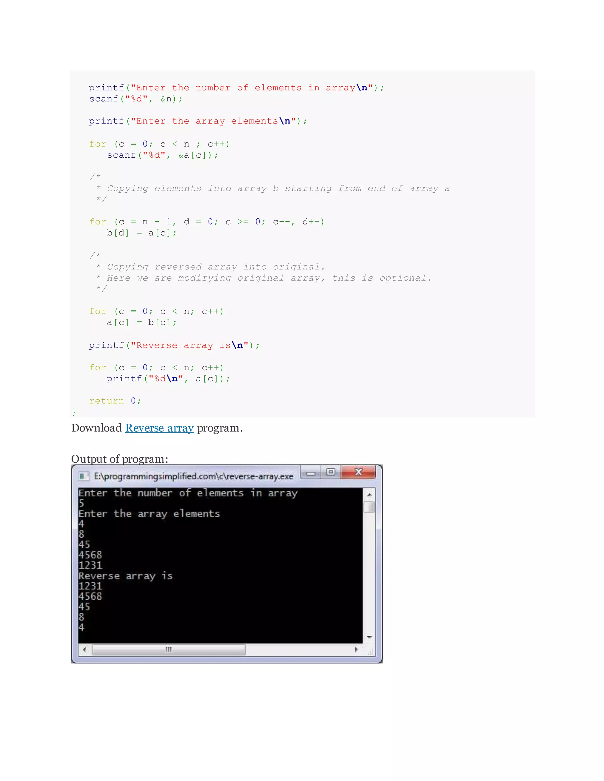 printf("Enter the number of elements in arrayn");
scanf("%d", &n);
printf("Enter the array elementsn");
for (c = 0; c < n ; c++)
scanf("%d", &a[c]);
/*
* Copying elements into array b starting from end of array a
*/
for (c = n - 1, d = 0; c >= 0; c--, d++)
b[d] = a[c];
/*
* Copying reversed array into original.
* Here we are modifying original array, this is optional.
*/
for (c = 0; c < n; c++)
a[c] = b[c];
printf("Reverse array isn");
for (c = 0; c < n; c++)
printf("%dn", a[c]);
return 0;
}
Download Reverse array program.
Output of program:
 