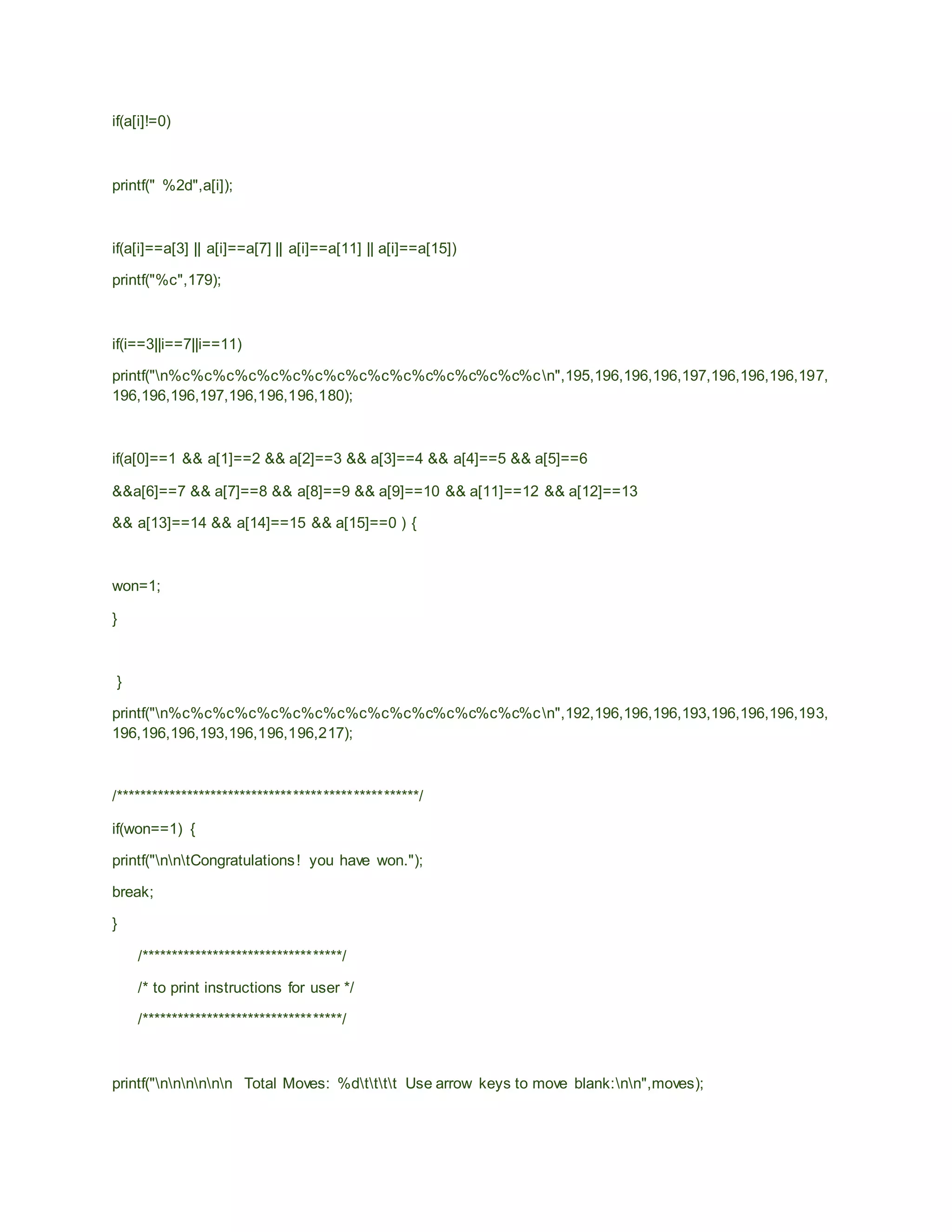 if(a[i]!=0)
printf(" %2d",a[i]);
if(a[i]==a[3] || a[i]==a[7] || a[i]==a[11] || a[i]==a[15])
printf("%c",179);
if(i==3||i==7||i==11)
printf("n%c%c%c%c%c%c%c%c%c%c%c%c%c%c%c%c%cn",195,196,196,196,197,196,196,196,197,
196,196,196,197,196,196,196,180);
if(a[0]==1 && a[1]==2 && a[2]==3 && a[3]==4 && a[4]==5 && a[5]==6
&&a[6]==7 && a[7]==8 && a[8]==9 && a[9]==10 && a[11]==12 && a[12]==13
&& a[13]==14 && a[14]==15 && a[15]==0 ) {
won=1;
}
}
printf("n%c%c%c%c%c%c%c%c%c%c%c%c%c%c%c%c%cn",192,196,196,196,193,196,196,196,193,
196,196,196,193,196,196,196,217);
/***************************************************/
if(won==1) {
printf("nntCongratulations! you have won.");
break;
}
/**********************************/
/* to print instructions for user */
/**********************************/
printf("nnnnnn Total Moves: %dtttt Use arrow keys to move blank:nn",moves);
 
