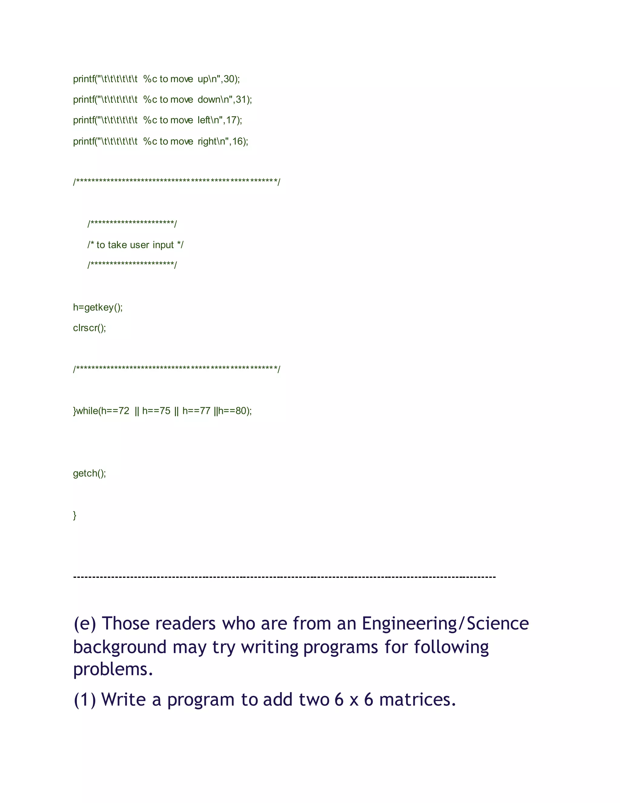printf("tttttt %c to move upn",30);
printf("tttttt %c to move downn",31);
printf("tttttt %c to move leftn",17);
printf("tttttt %c to move rightn",16);
/****************************************************/
/**********************/
/* to take user input */
/**********************/
h=getkey();
clrscr();
/****************************************************/
}while(h==72 || h==75 || h==77 ||h==80);
getch();
}
-----------------------------------------------------------------------------------------------------------------
(e) Those readers who are from an Engineering/Science
background may try writing programs for following
problems.
(1) Write a program to add two 6 x 6 matrices.
 