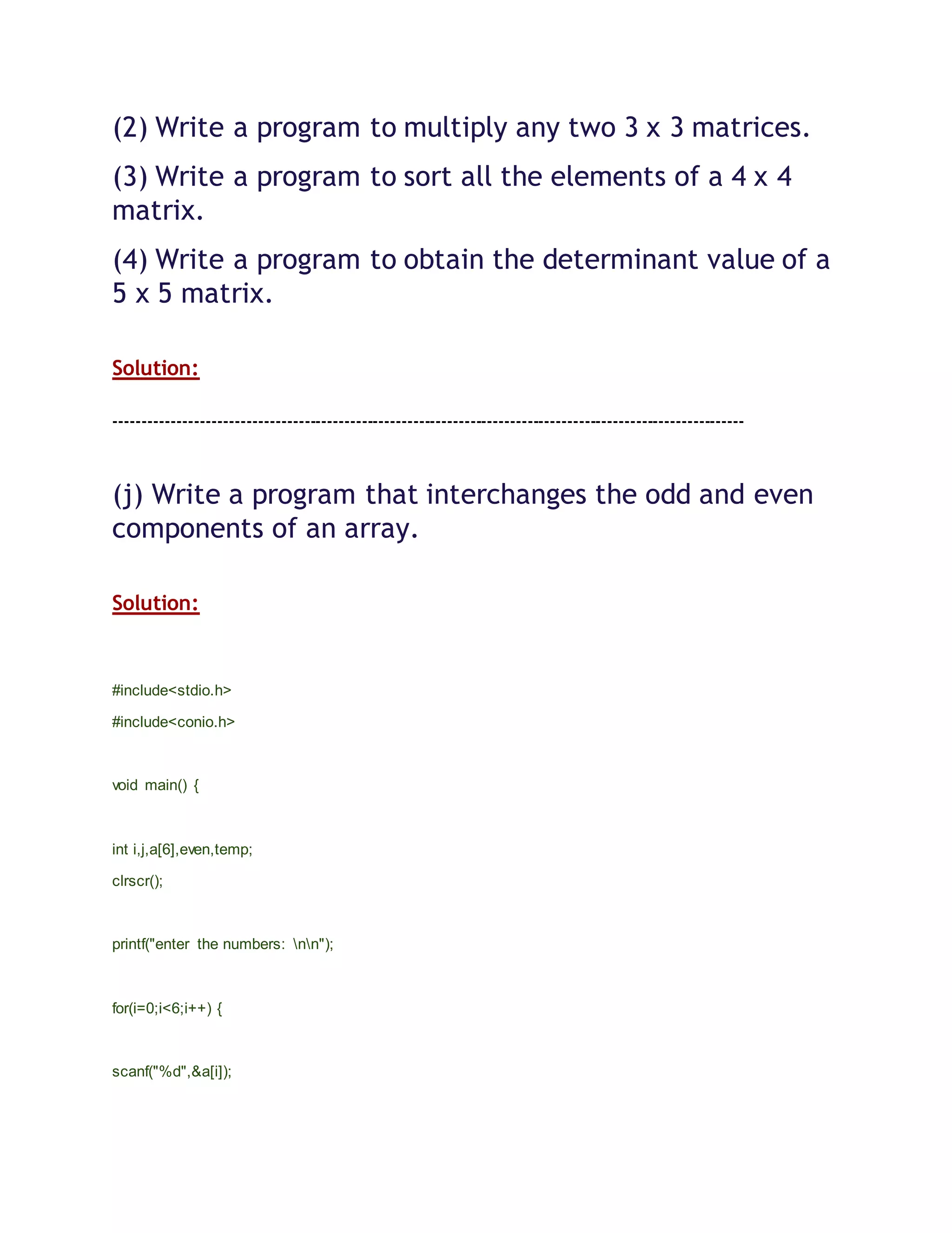 (2) Write a program to multiply any two 3 x 3 matrices.
(3) Write a program to sort all the elements of a 4 x 4
matrix.
(4) Write a program to obtain the determinant value of a
5 x 5 matrix.
Solution:
--------------------------------------------------------------------------------------------------------------
(j) Write a program that interchanges the odd and even
components of an array.
Solution:
#include<stdio.h>
#include<conio.h>
void main() {
int i,j,a[6],even,temp;
clrscr();
printf("enter the numbers: nn");
for(i=0;i<6;i++) {
scanf("%d",&a[i]);
 