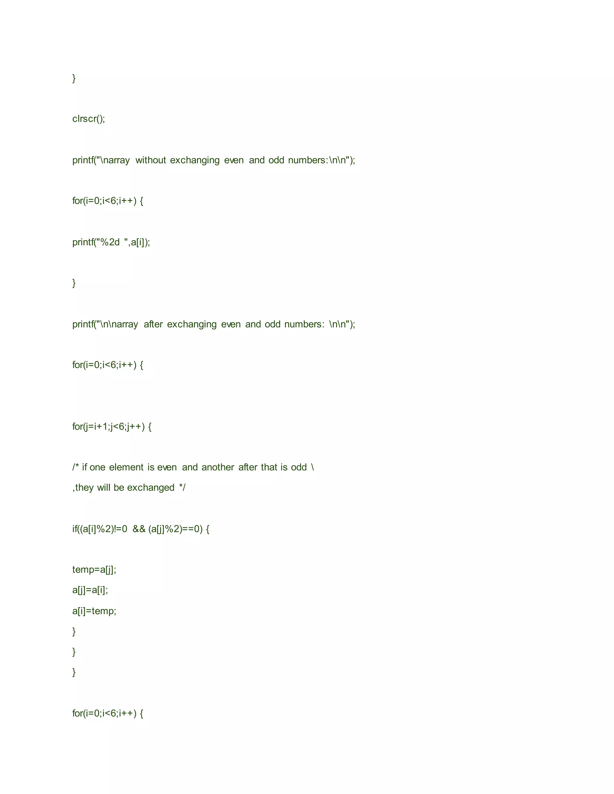 }
clrscr();
printf("narray without exchanging even and odd numbers:nn");
for(i=0;i<6;i++) {
printf("%2d ",a[i]);
}
printf("nnarray after exchanging even and odd numbers: nn");
for(i=0;i<6;i++) {
for(j=i+1;j<6;j++) {
/* if one element is even and another after that is odd 
,they will be exchanged */
if((a[i]%2)!=0 && (a[j]%2)==0) {
temp=a[j];
a[j]=a[i];
a[i]=temp;
}
}
}
for(i=0;i<6;i++) {
 