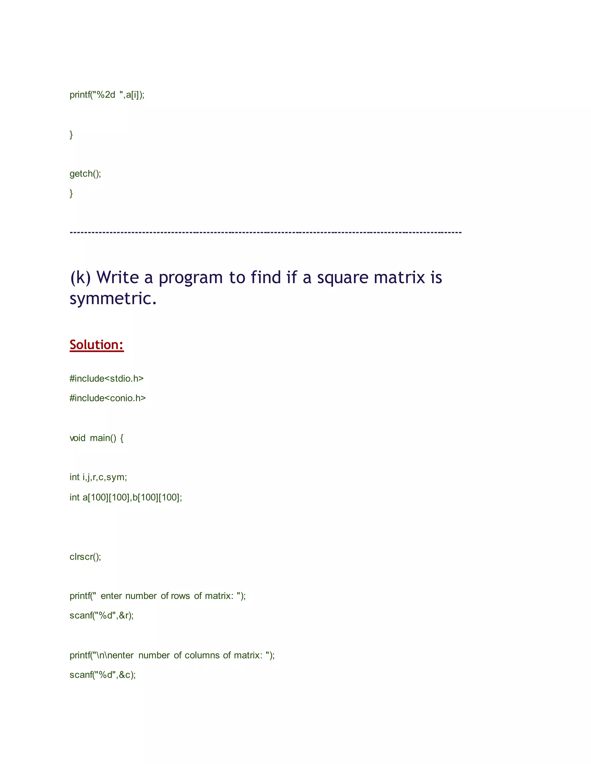 printf("%2d ",a[i]);
}
getch();
}
--------------------------------------------------------------------------------------------------------------
(k) Write a program to find if a square matrix is
symmetric.
Solution:
#include<stdio.h>
#include<conio.h>
void main() {
int i,j,r,c,sym;
int a[100][100],b[100][100];
clrscr();
printf(" enter number of rows of matrix: ");
scanf("%d",&r);
printf("nnenter number of columns of matrix: ");
scanf("%d",&c);
 
