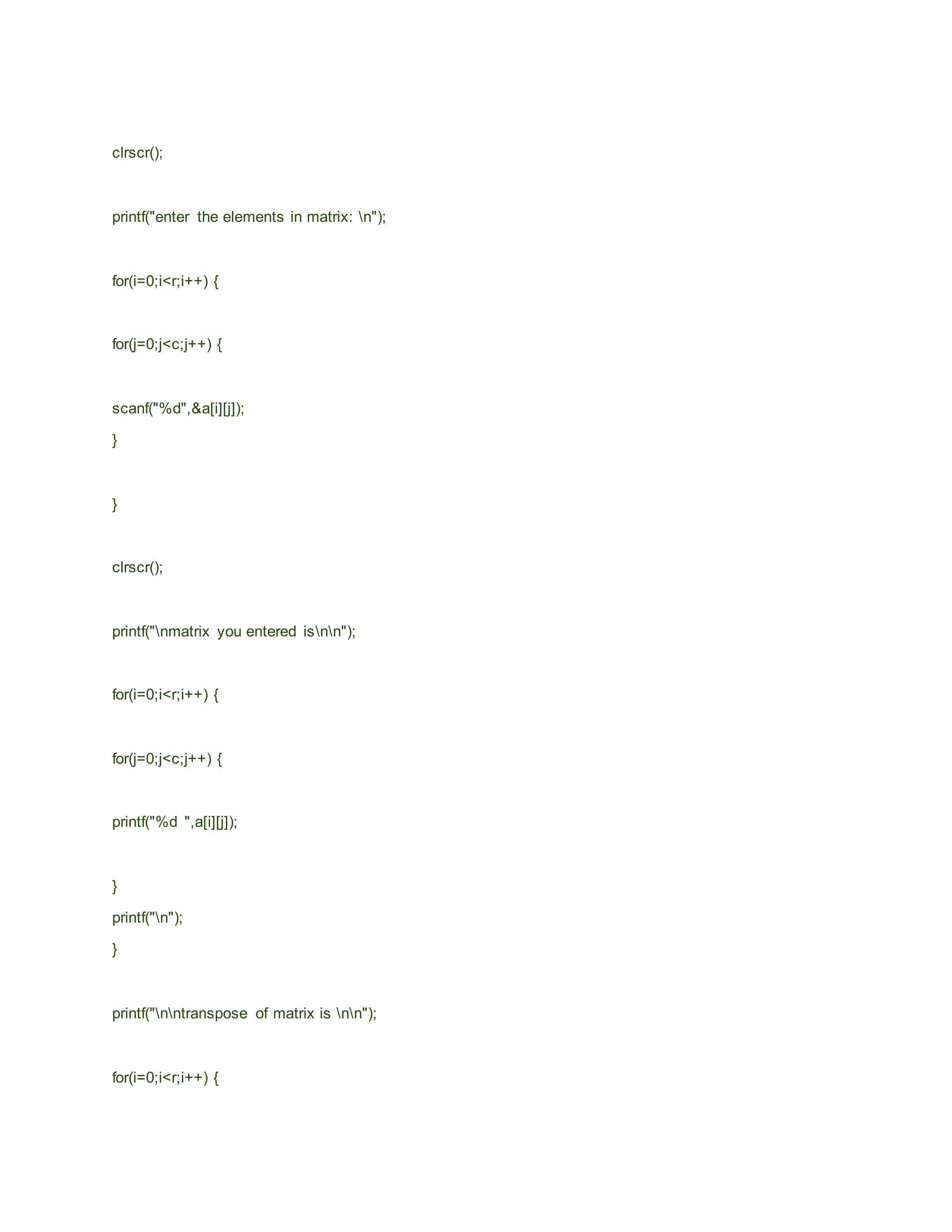 clrscr();
printf("enter the elements in matrix: n");
for(i=0;i<r;i++) {
for(j=0;j<c;j++) {
scanf("%d",&a[i][j]);
}
}
clrscr();
printf("nmatrix you entered isnn");
for(i=0;i<r;i++) {
for(j=0;j<c;j++) {
printf("%d ",a[i][j]);
}
printf("n");
}
printf("nntranspose of matrix is nn");
for(i=0;i<r;i++) {
 