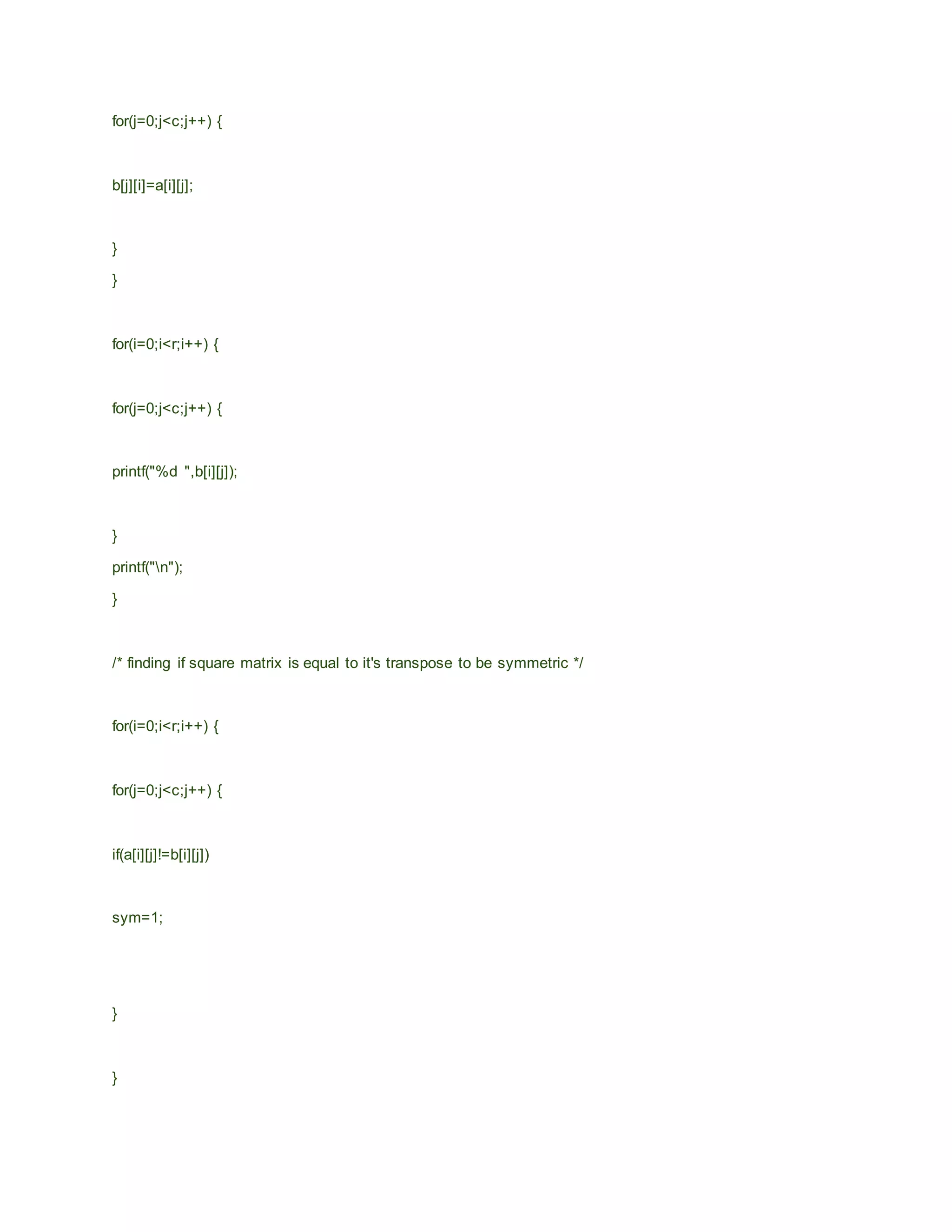 for(j=0;j<c;j++) {
b[j][i]=a[i][j];
}
}
for(i=0;i<r;i++) {
for(j=0;j<c;j++) {
printf("%d ",b[i][j]);
}
printf("n");
}
/* finding if square matrix is equal to it's transpose to be symmetric */
for(i=0;i<r;i++) {
for(j=0;j<c;j++) {
if(a[i][j]!=b[i][j])
sym=1;
}
}
 