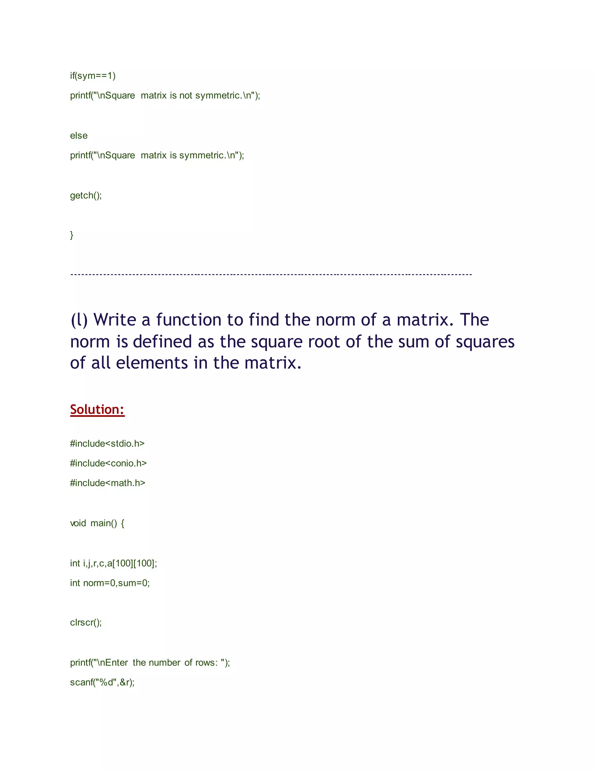 if(sym==1)
printf("nSquare matrix is not symmetric.n");
else
printf("nSquare matrix is symmetric.n");
getch();
}
----------------------------------------------------------------------------------------------------------------
(l) Write a function to find the norm of a matrix. The
norm is defined as the square root of the sum of squares
of all elements in the matrix.
Solution:
#include<stdio.h>
#include<conio.h>
#include<math.h>
void main() {
int i,j,r,c,a[100][100];
int norm=0,sum=0;
clrscr();
printf("nEnter the number of rows: ");
scanf("%d",&r);
 