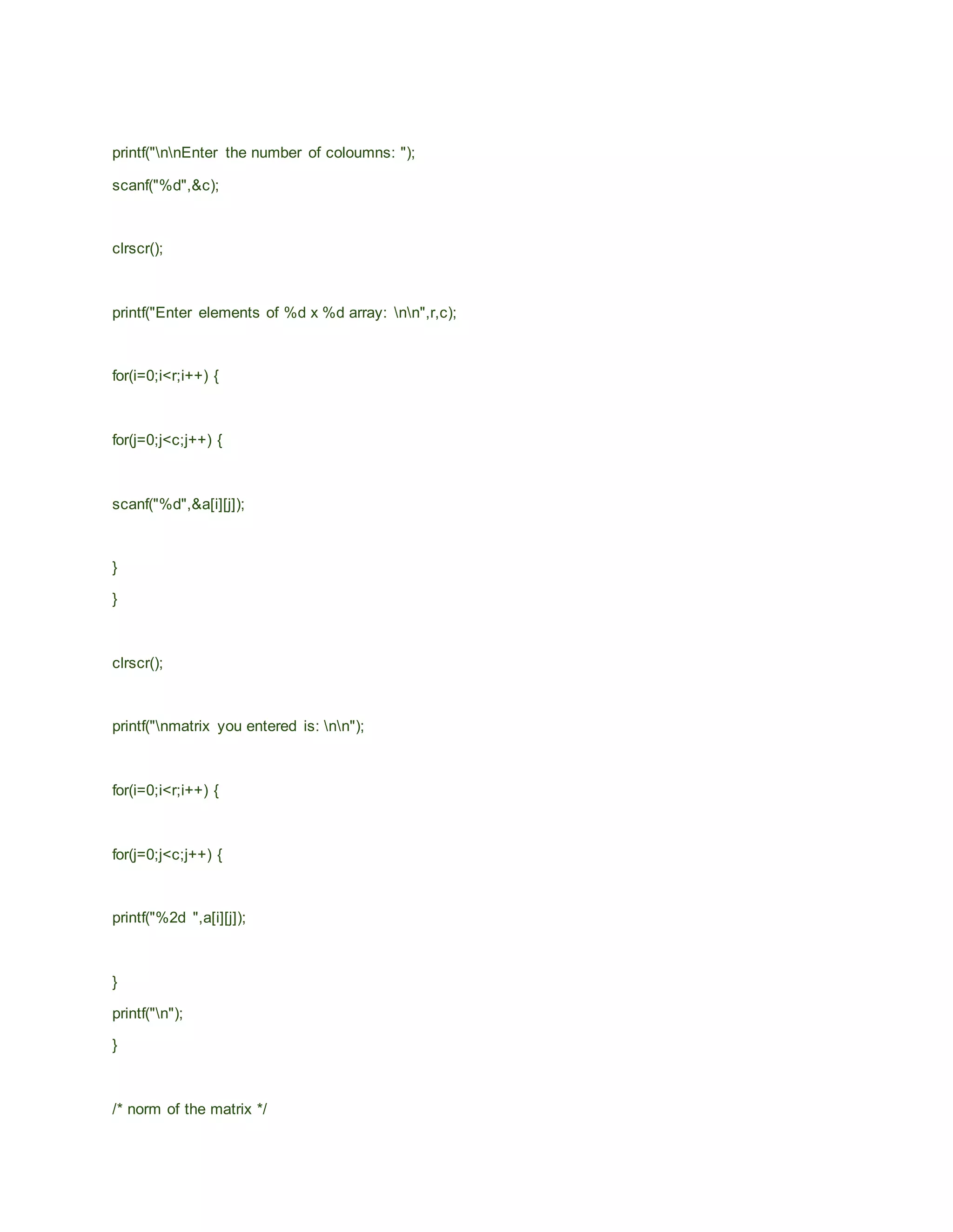 printf("nnEnter the number of coloumns: ");
scanf("%d",&c);
clrscr();
printf("Enter elements of %d x %d array: nn",r,c);
for(i=0;i<r;i++) {
for(j=0;j<c;j++) {
scanf("%d",&a[i][j]);
}
}
clrscr();
printf("nmatrix you entered is: nn");
for(i=0;i<r;i++) {
for(j=0;j<c;j++) {
printf("%2d ",a[i][j]);
}
printf("n");
}
/* norm of the matrix */
 
