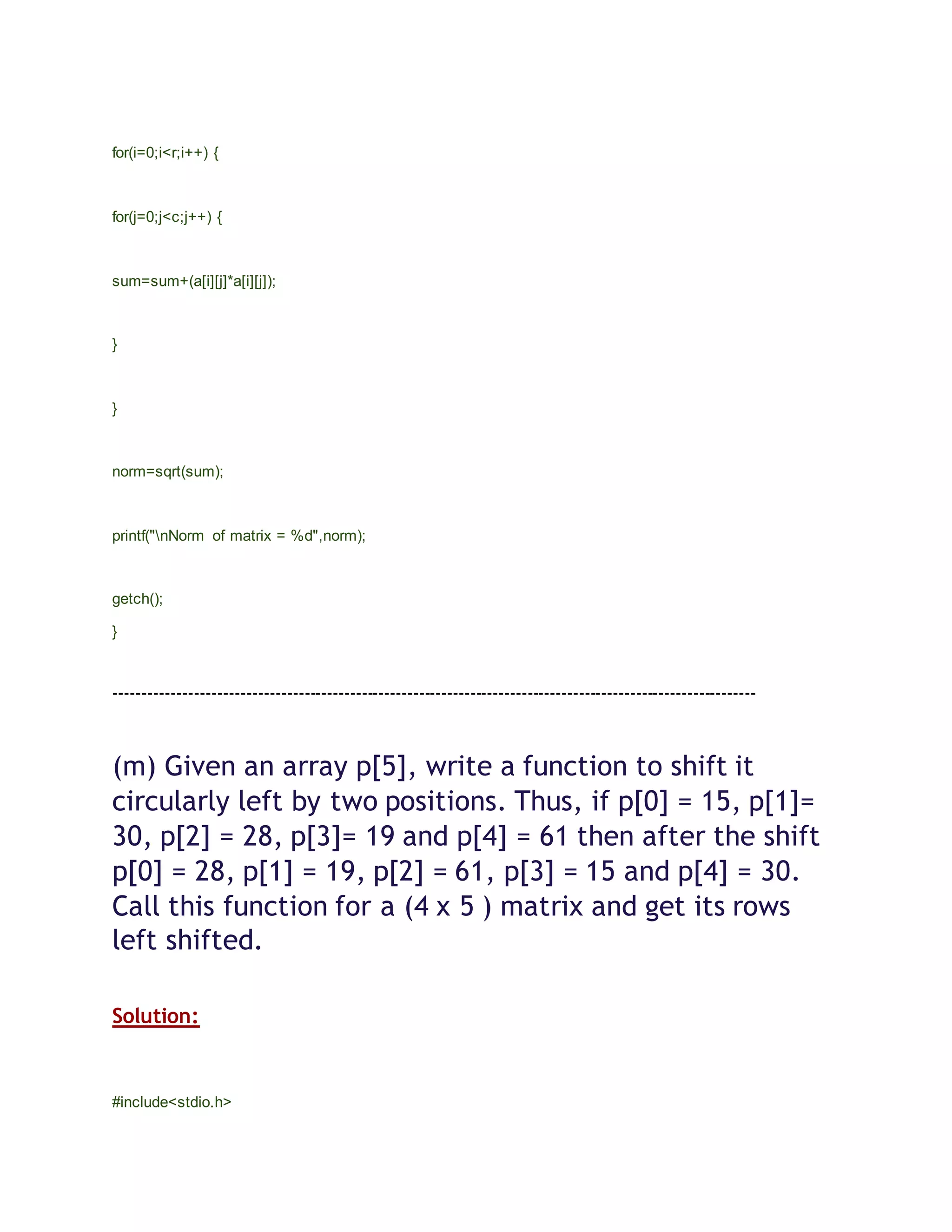 for(i=0;i<r;i++) {
for(j=0;j<c;j++) {
sum=sum+(a[i][j]*a[i][j]);
}
}
norm=sqrt(sum);
printf("nNorm of matrix = %d",norm);
getch();
}
----------------------------------------------------------------------------------------------------------------
(m) Given an array p[5], write a function to shift it
circularly left by two positions. Thus, if p[0] = 15, p[1]=
30, p[2] = 28, p[3]= 19 and p[4] = 61 then after the shift
p[0] = 28, p[1] = 19, p[2] = 61, p[3] = 15 and p[4] = 30.
Call this function for a (4 x 5 ) matrix and get its rows
left shifted.
Solution:
#include<stdio.h>
 