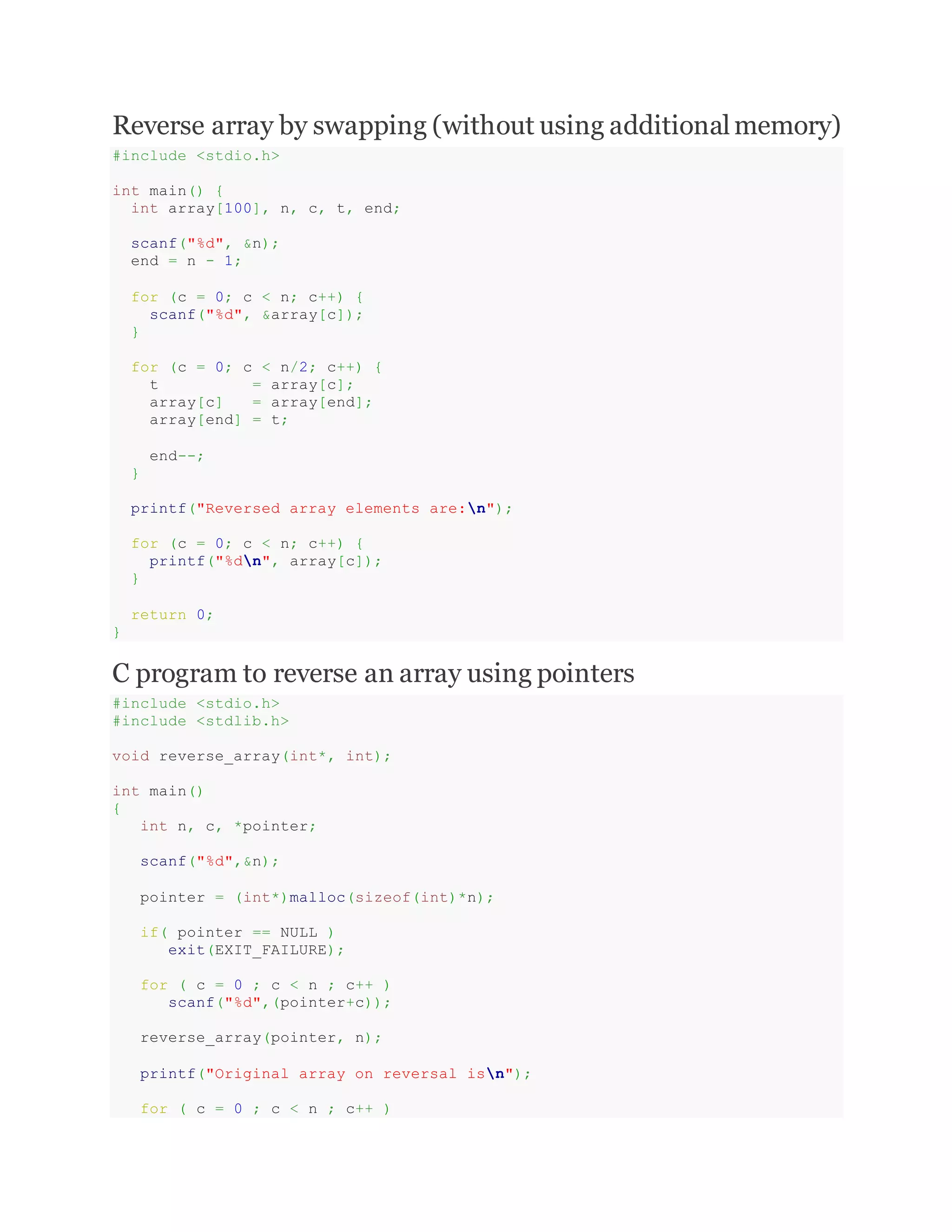Reverse array by swapping (without using additionalmemory)
#include <stdio.h>
int main() {
int array[100], n, c, t, end;
scanf("%d", &n);
end = n - 1;
for (c = 0; c < n; c++) {
scanf("%d", &array[c]);
}
for (c = 0; c < n/2; c++) {
t = array[c];
array[c] = array[end];
array[end] = t;
end--;
}
printf("Reversed array elements are:n");
for (c = 0; c < n; c++) {
printf("%dn", array[c]);
}
return 0;
}
C program to reverse an array using pointers
#include <stdio.h>
#include <stdlib.h>
void reverse_array(int*, int);
int main()
{
int n, c, *pointer;
scanf("%d",&n);
pointer = (int*)malloc(sizeof(int)*n);
if( pointer == NULL )
exit(EXIT_FAILURE);
for ( c = 0 ; c < n ; c++ )
scanf("%d",(pointer+c));
reverse_array(pointer, n);
printf("Original array on reversal isn");
for ( c = 0 ; c < n ; c++ )
 