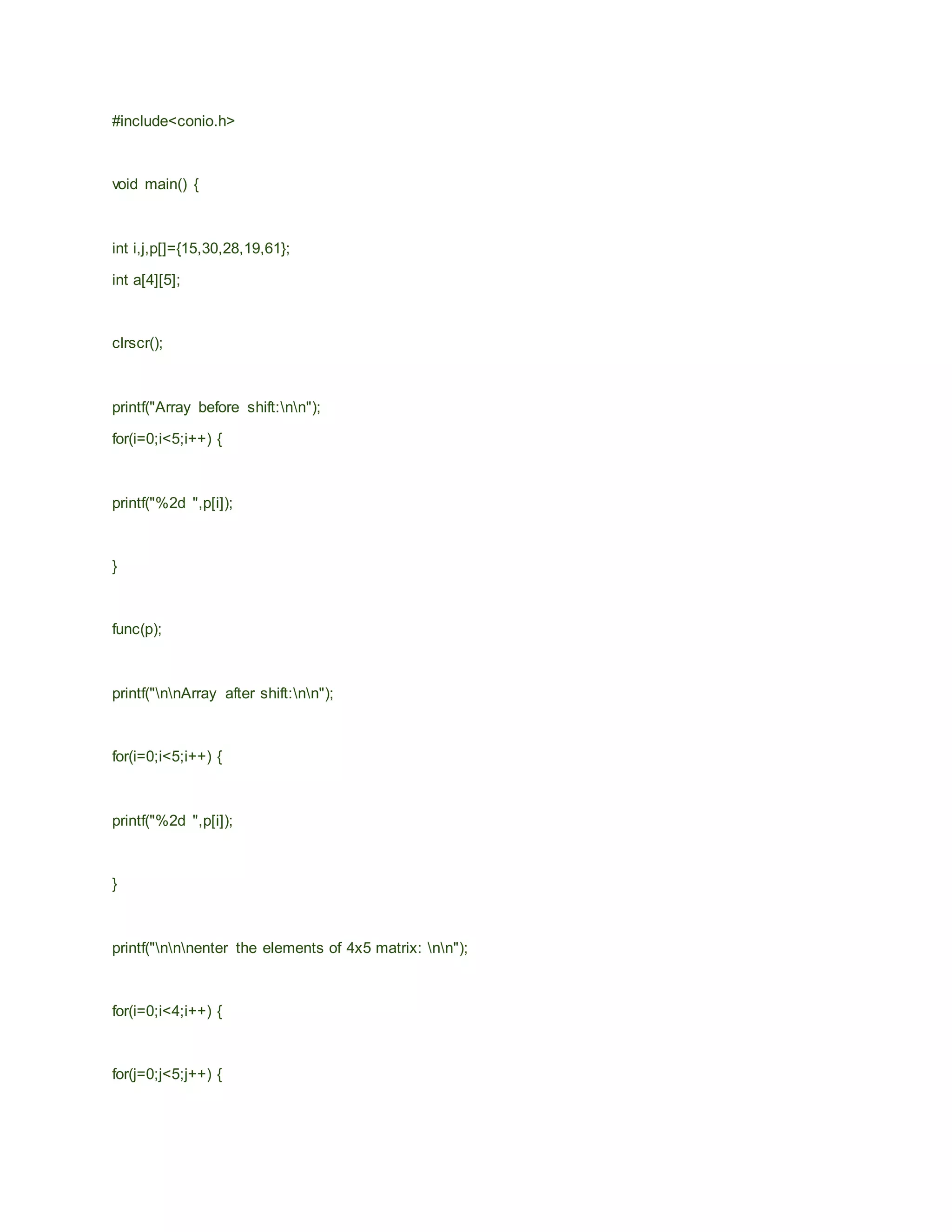 #include<conio.h>
void main() {
int i,j,p[]={15,30,28,19,61};
int a[4][5];
clrscr();
printf("Array before shift:nn");
for(i=0;i<5;i++) {
printf("%2d ",p[i]);
}
func(p);
printf("nnArray after shift:nn");
for(i=0;i<5;i++) {
printf("%2d ",p[i]);
}
printf("nnnenter the elements of 4x5 matrix: nn");
for(i=0;i<4;i++) {
for(j=0;j<5;j++) {
 