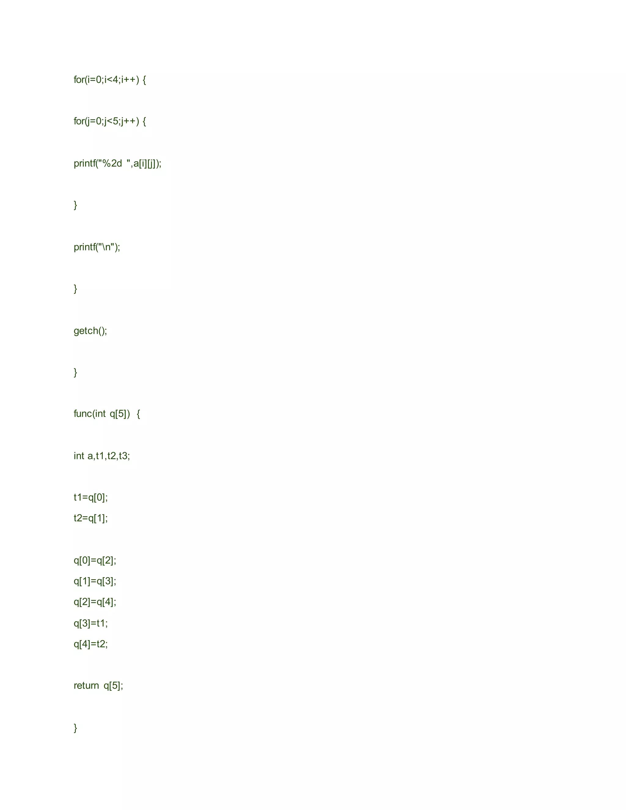 for(i=0;i<4;i++) {
for(j=0;j<5;j++) {
printf("%2d ",a[i][j]);
}
printf("n");
}
getch();
}
func(int q[5]) {
int a,t1,t2,t3;
t1=q[0];
t2=q[1];
q[0]=q[2];
q[1]=q[3];
q[2]=q[4];
q[3]=t1;
q[4]=t2;
return q[5];
}
 
