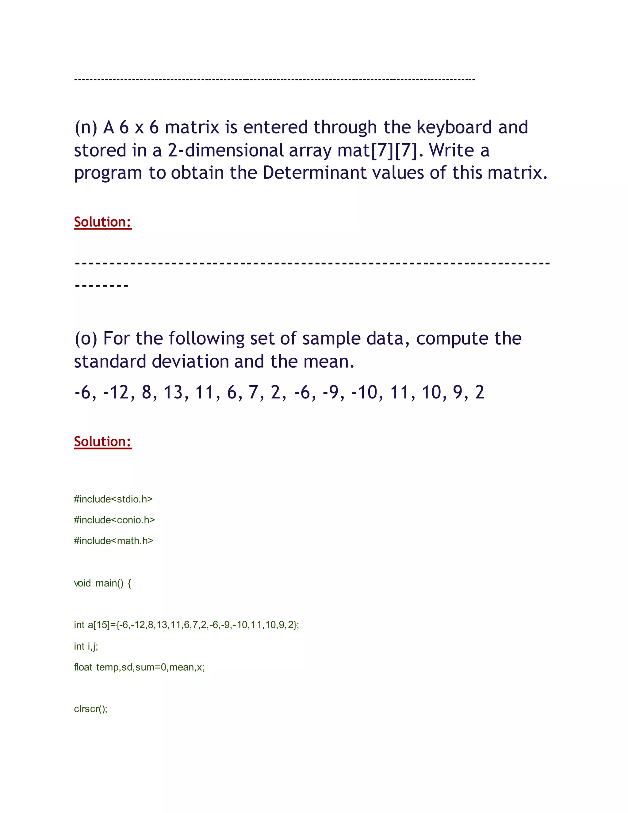 ----------------------------------------------------------------------------------------------------------
(n) A 6 x 6 matrix is entered through the keyboard and
stored in a 2-dimensional array mat[7][7]. Write a
program to obtain the Determinant values of this matrix.
Solution:
----------------------------------------------------------------------
--------
(o) For the following set of sample data, compute the
standard deviation and the mean.
-6, -12, 8, 13, 11, 6, 7, 2, -6, -9, -10, 11, 10, 9, 2
Solution:
#include<stdio.h>
#include<conio.h>
#include<math.h>
void main() {
int a[15]={-6,-12,8,13,11,6,7,2,-6,-9,-10,11,10,9,2};
int i,j;
float temp,sd,sum=0,mean,x;
clrscr();
 