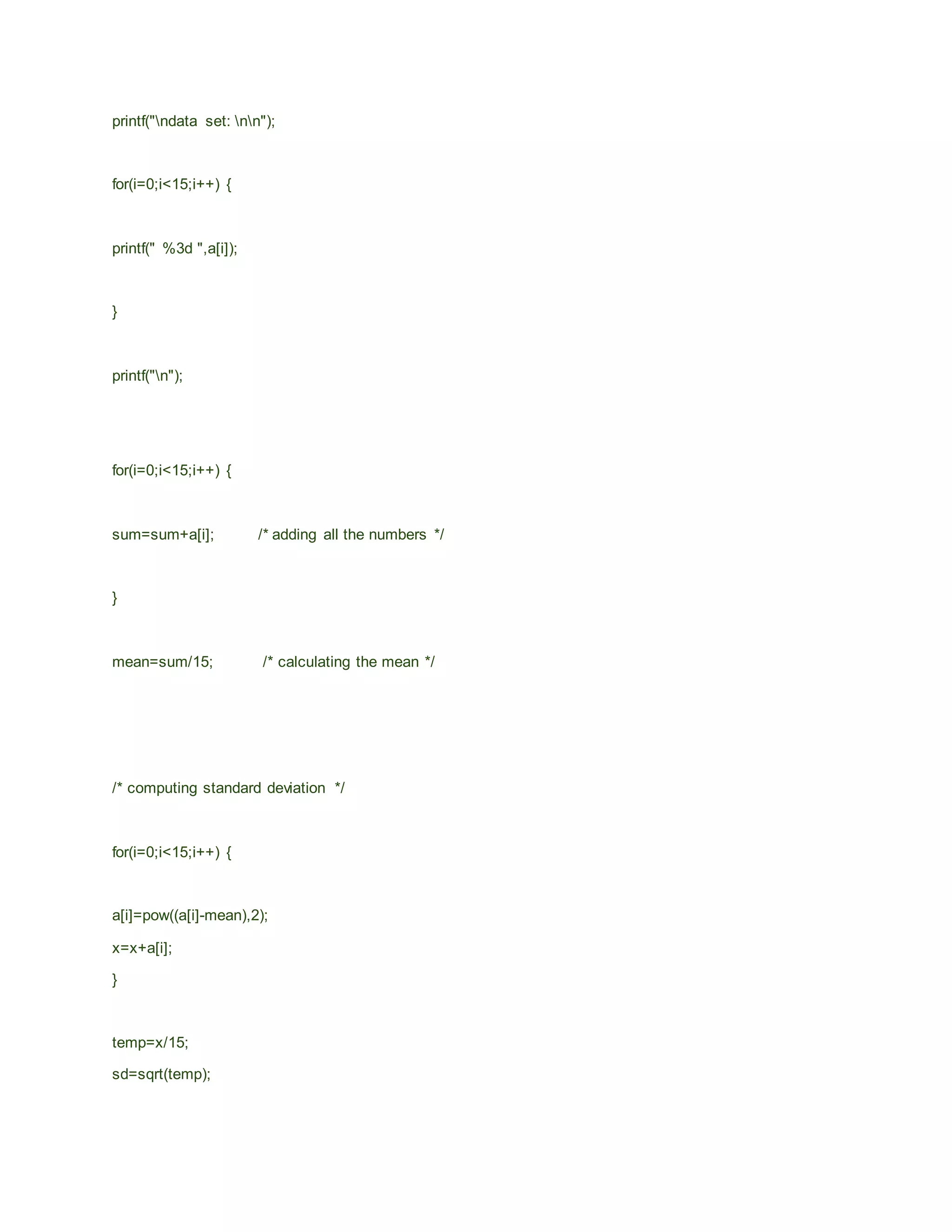 printf("ndata set: nn");
for(i=0;i<15;i++) {
printf(" %3d ",a[i]);
}
printf("n");
for(i=0;i<15;i++) {
sum=sum+a[i]; /* adding all the numbers */
}
mean=sum/15; /* calculating the mean */
/* computing standard deviation */
for(i=0;i<15;i++) {
a[i]=pow((a[i]-mean),2);
x=x+a[i];
}
temp=x/15;
sd=sqrt(temp);
 
