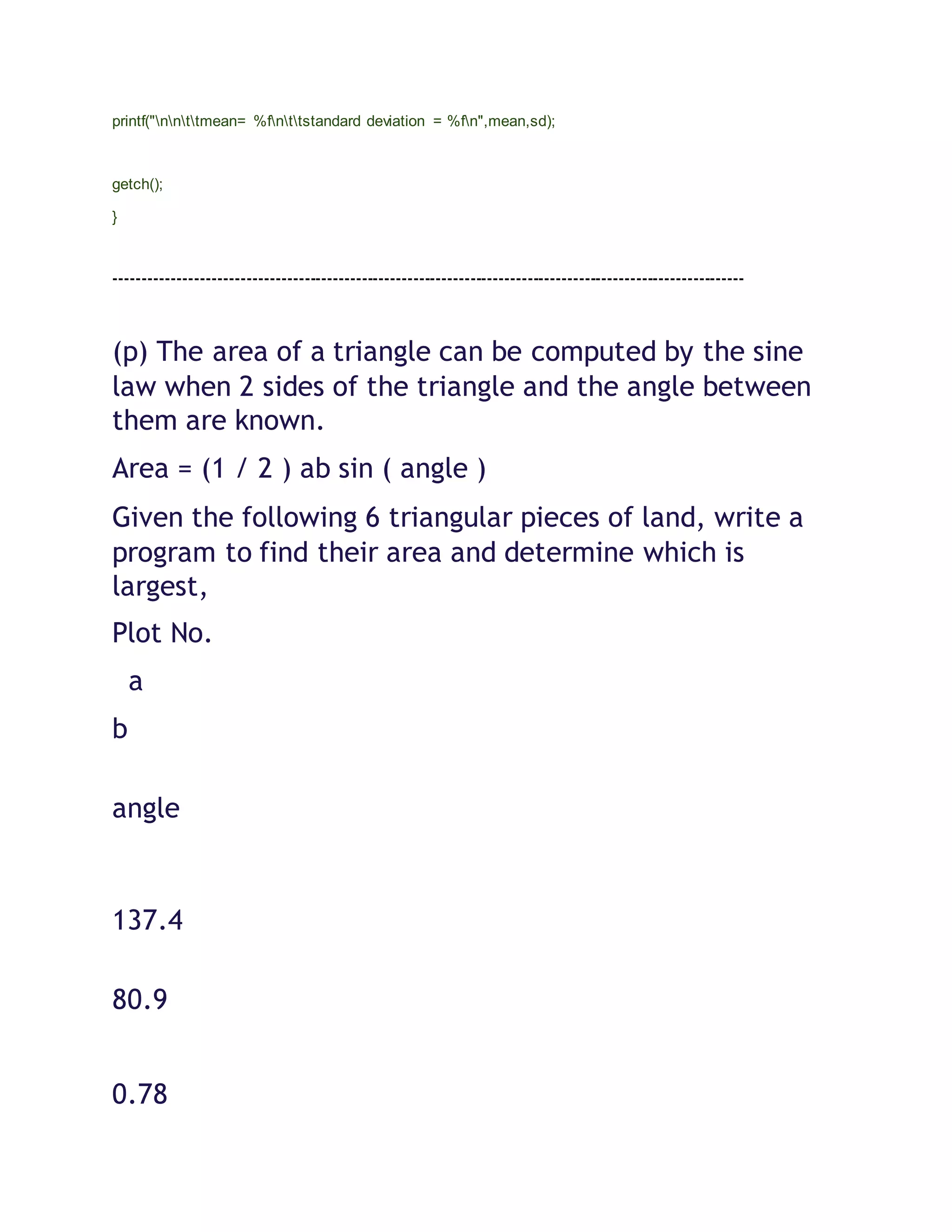 printf("nnttmean= %fnttstandard deviation = %fn",mean,sd);
getch();
}
--------------------------------------------------------------------------------------------------------------
(p) The area of a triangle can be computed by the sine
law when 2 sides of the triangle and the angle between
them are known.
Area = (1 / 2 ) ab sin ( angle )
Given the following 6 triangular pieces of land, write a
program to find their area and determine which is
largest,
Plot No.
a
b
angle
137.4
80.9
0.78
 