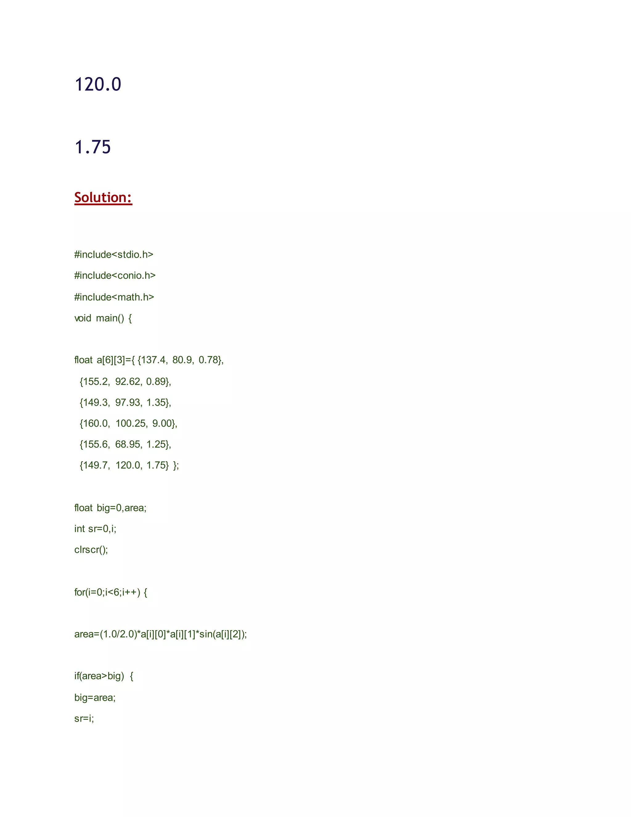 120.0
1.75
Solution:
#include<stdio.h>
#include<conio.h>
#include<math.h>
void main() {
float a[6][3]={ {137.4, 80.9, 0.78},
{155.2, 92.62, 0.89},
{149.3, 97.93, 1.35},
{160.0, 100.25, 9.00},
{155.6, 68.95, 1.25},
{149.7, 120.0, 1.75} };
float big=0,area;
int sr=0,i;
clrscr();
for(i=0;i<6;i++) {
area=(1.0/2.0)*a[i][0]*a[i][1]*sin(a[i][2]);
if(area>big) {
big=area;
sr=i;
 