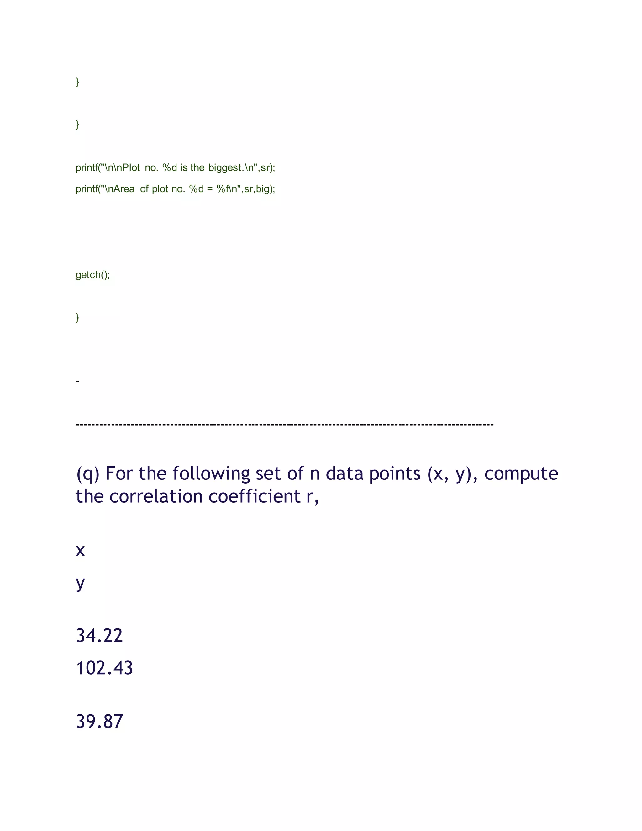 }
}
printf("nnPlot no. %d is the biggest.n",sr);
printf("nArea of plot no. %d = %fn",sr,big);
getch();
}
-
------------------------------------------------------------------------------------------------------------
(q) For the following set of n data points (x, y), compute
the correlation coefficient r,
x
y
34.22
102.43
39.87
 