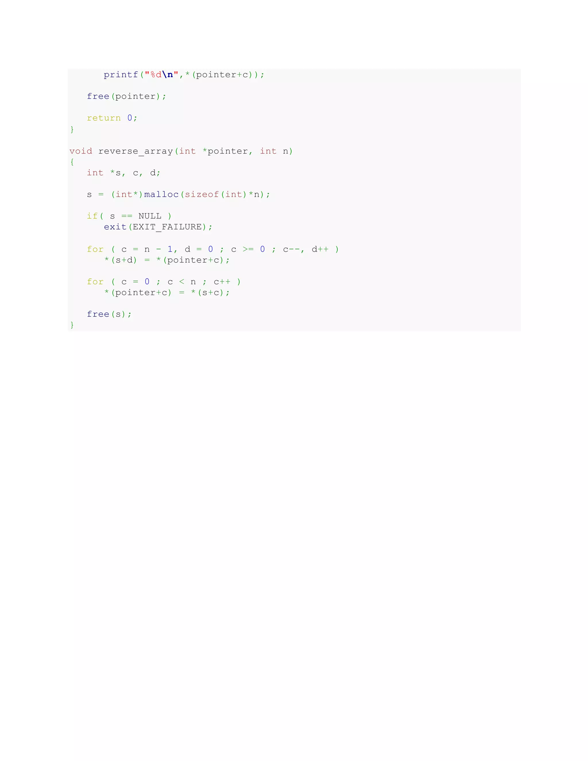 printf("%dn",*(pointer+c));
free(pointer);
return 0;
}
void reverse_array(int *pointer, int n)
{
int *s, c, d;
s = (int*)malloc(sizeof(int)*n);
if( s == NULL )
exit(EXIT_FAILURE);
for ( c = n - 1, d = 0 ; c >= 0 ; c--, d++ )
*(s+d) = *(pointer+c);
for ( c = 0 ; c < n ; c++ )
*(pointer+c) = *(s+c);
free(s);
}
 