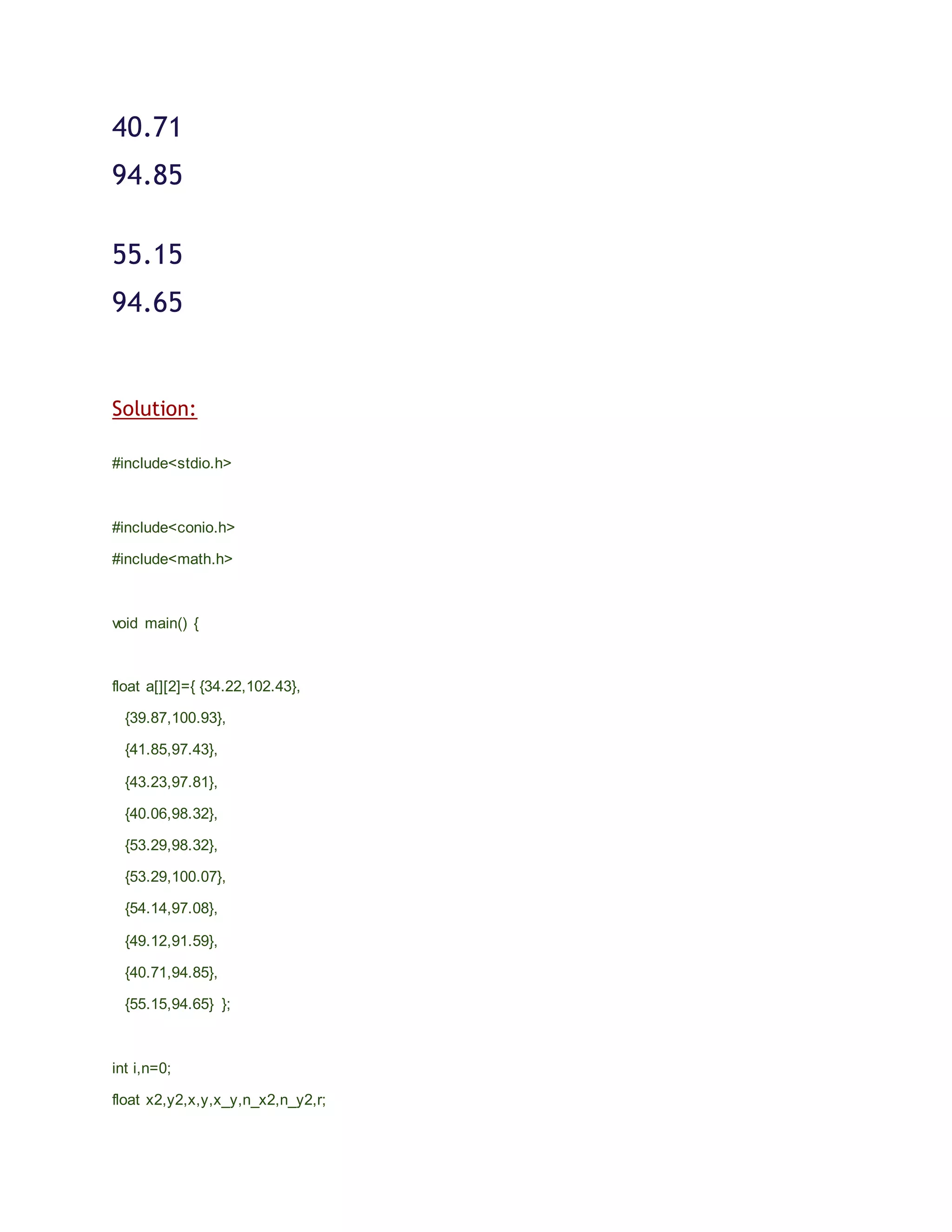 40.71
94.85
55.15
94.65
Solution:
#include<stdio.h>
#include<conio.h>
#include<math.h>
void main() {
float a[][2]={ {34.22,102.43},
{39.87,100.93},
{41.85,97.43},
{43.23,97.81},
{40.06,98.32},
{53.29,98.32},
{53.29,100.07},
{54.14,97.08},
{49.12,91.59},
{40.71,94.85},
{55.15,94.65} };
int i,n=0;
float x2,y2,x,y,x_y,n_x2,n_y2,r;
 