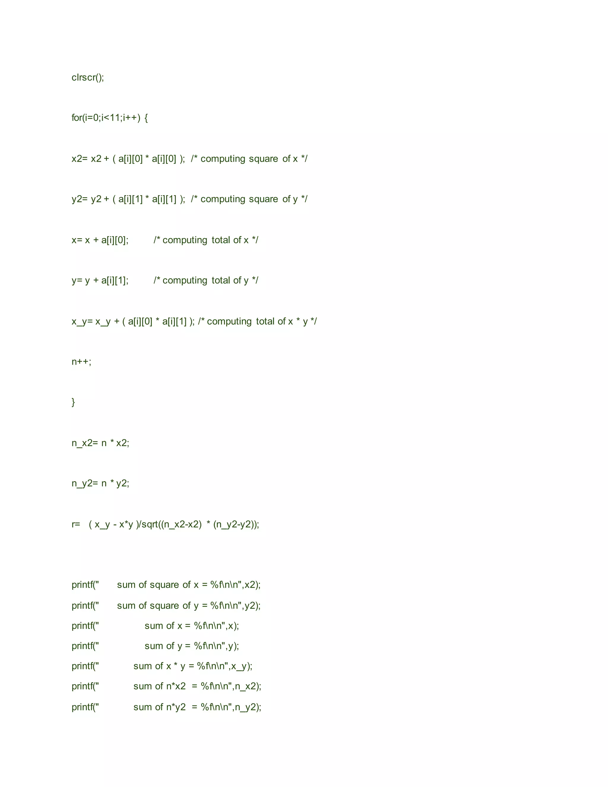 clrscr();
for(i=0;i<11;i++) {
x2= x2 + ( a[i][0] * a[i][0] ); /* computing square of x */
y2= y2 + ( a[i][1] * a[i][1] ); /* computing square of y */
x= x + a[i][0]; /* computing total of x */
y= y + a[i][1]; /* computing total of y */
x_y= x_y + ( a[i][0] * a[i][1] ); /* computing total of x * y */
n++;
}
n_x2= n * x2;
n_y2= n * y2;
r= ( x_y - x*y )/sqrt((n_x2-x2) * (n_y2-y2));
printf(" sum of square of x = %fnn",x2);
printf(" sum of square of y = %fnn",y2);
printf(" sum of x = %fnn",x);
printf(" sum of y = %fnn",y);
printf(" sum of x * y = %fnn",x_y);
printf(" sum of n*x2 = %fnn",n_x2);
printf(" sum of n*y2 = %fnn",n_y2);
 