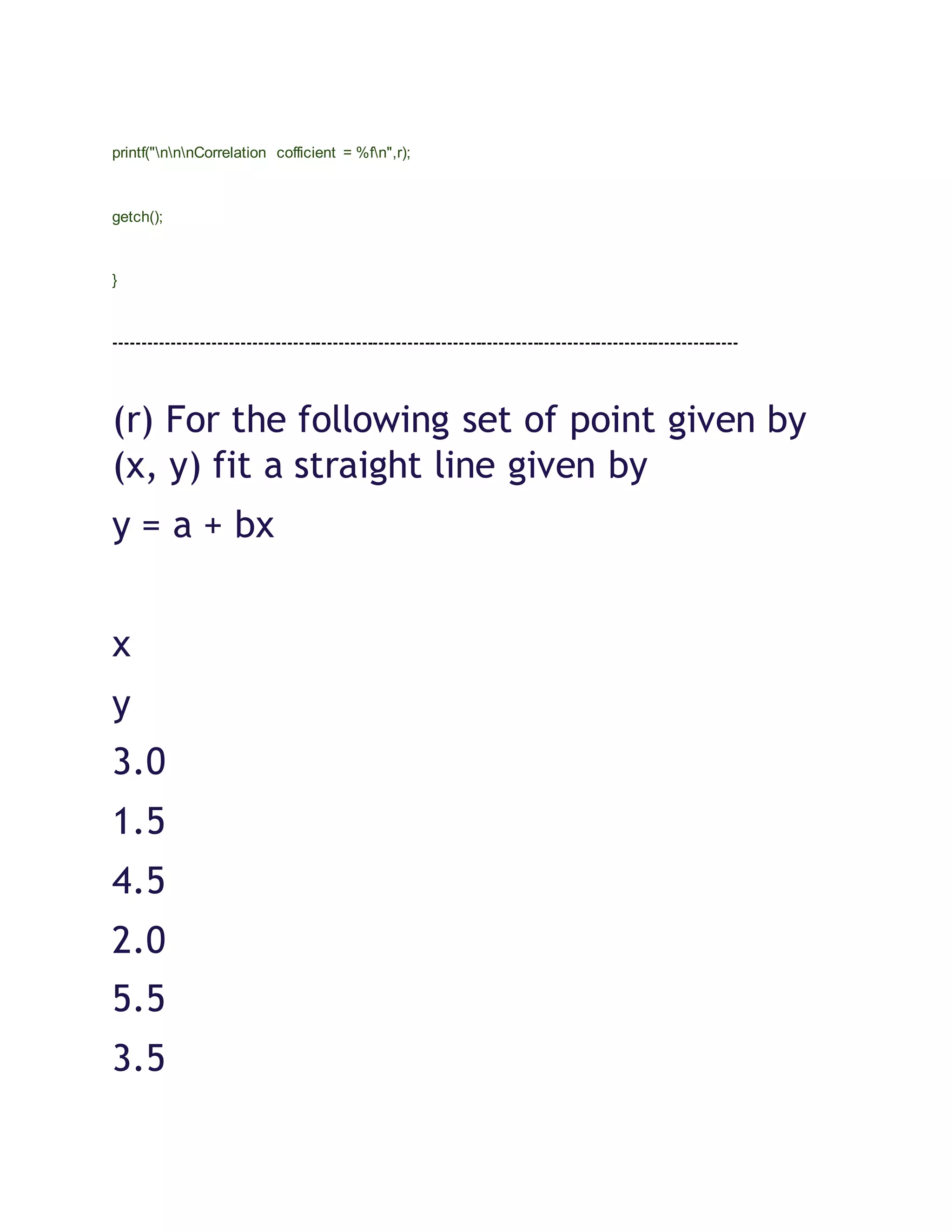 printf("nnnCorrelation cofficient = %fn",r);
getch();
}
-------------------------------------------------------------------------------------------------------------
(r) For the following set of point given by
(x, y) fit a straight line given by
y = a + bx
x
y
3.0
1.5
4.5
2.0
5.5
3.5
 