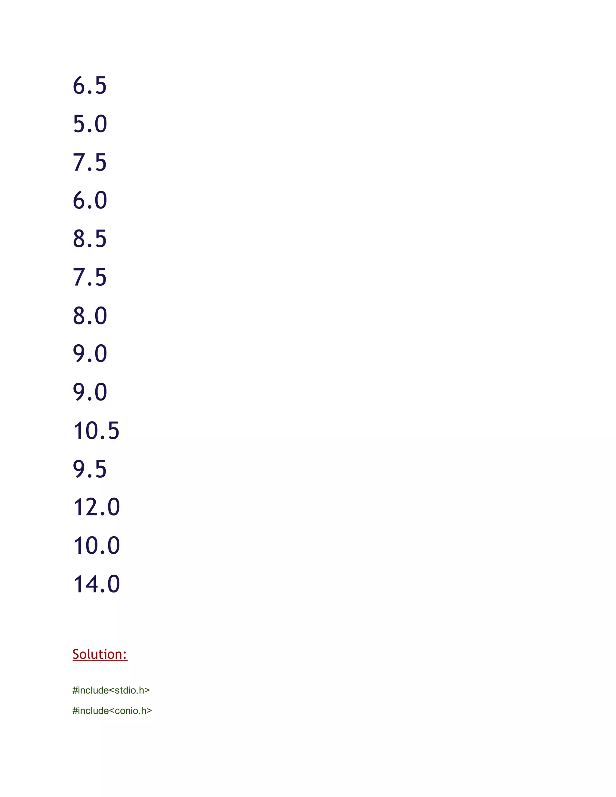 6.5
5.0
7.5
6.0
8.5
7.5
8.0
9.0
9.0
10.5
9.5
12.0
10.0
14.0
Solution:
#include<stdio.h>
#include<conio.h>
 