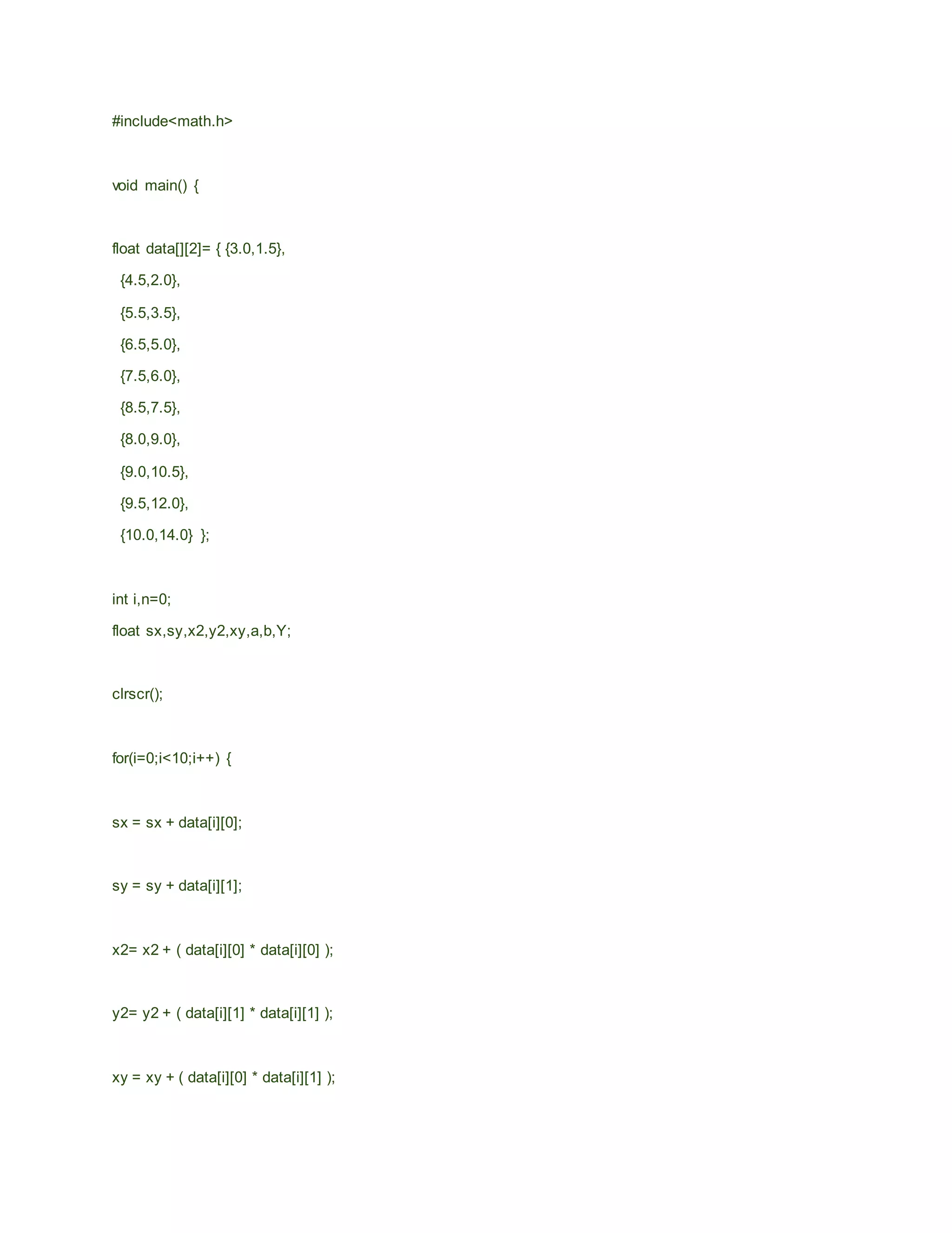 #include<math.h>
void main() {
float data[][2]= { {3.0,1.5},
{4.5,2.0},
{5.5,3.5},
{6.5,5.0},
{7.5,6.0},
{8.5,7.5},
{8.0,9.0},
{9.0,10.5},
{9.5,12.0},
{10.0,14.0} };
int i,n=0;
float sx,sy,x2,y2,xy,a,b,Y;
clrscr();
for(i=0;i<10;i++) {
sx = sx + data[i][0];
sy = sy + data[i][1];
x2= x2 + ( data[i][0] * data[i][0] );
y2= y2 + ( data[i][1] * data[i][1] );
xy = xy + ( data[i][0] * data[i][1] );
 