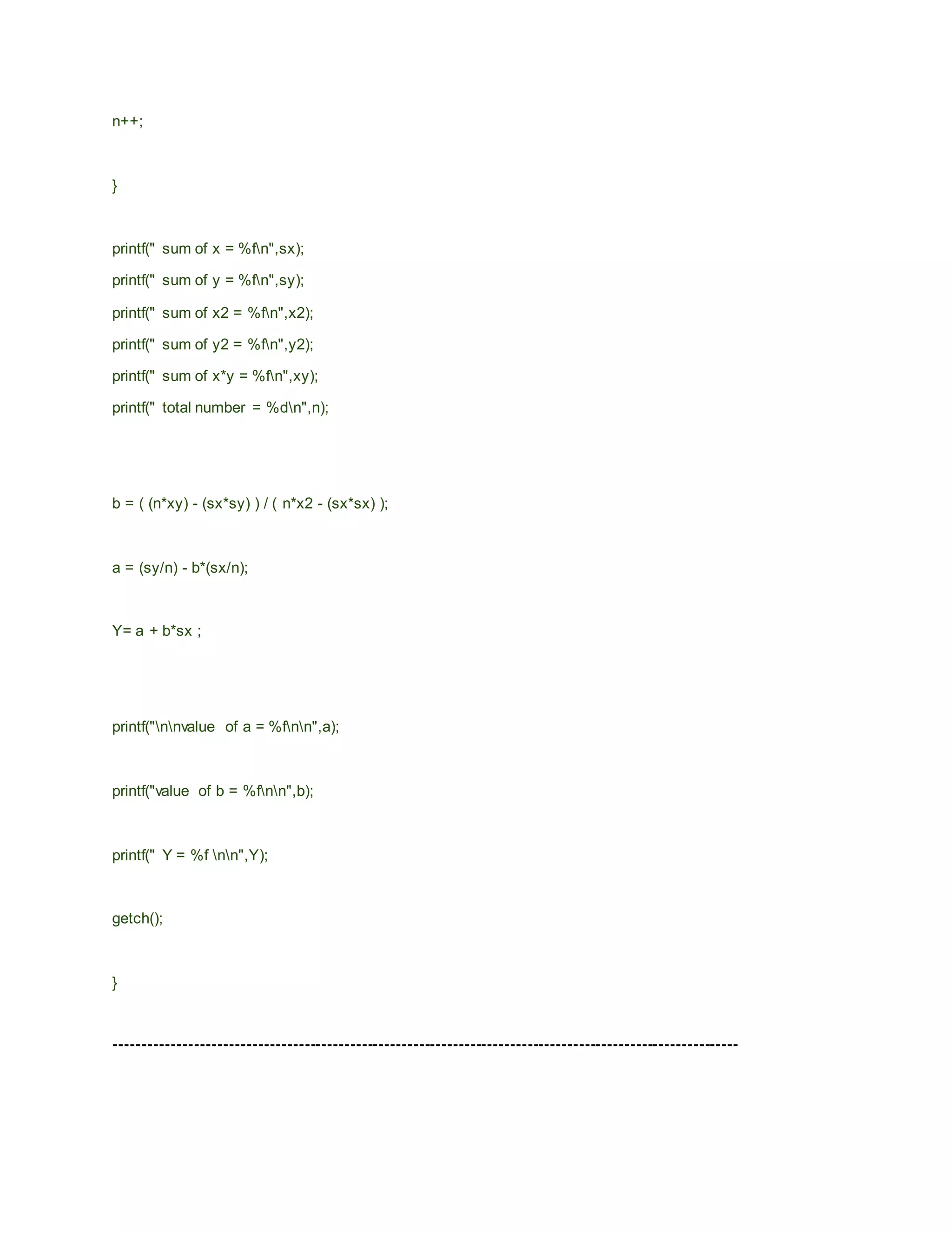 n++;
}
printf(" sum of x = %fn",sx);
printf(" sum of y = %fn",sy);
printf(" sum of x2 = %fn",x2);
printf(" sum of y2 = %fn",y2);
printf(" sum of x*y = %fn",xy);
printf(" total number = %dn",n);
b = ( (n*xy) - (sx*sy) ) / ( n*x2 - (sx*sx) );
a = (sy/n) - b*(sx/n);
Y= a + b*sx ;
printf("nnvalue of a = %fnn",a);
printf("value of b = %fnn",b);
printf(" Y = %f nn",Y);
getch();
}
-------------------------------------------------------------------------------------------------------------
 