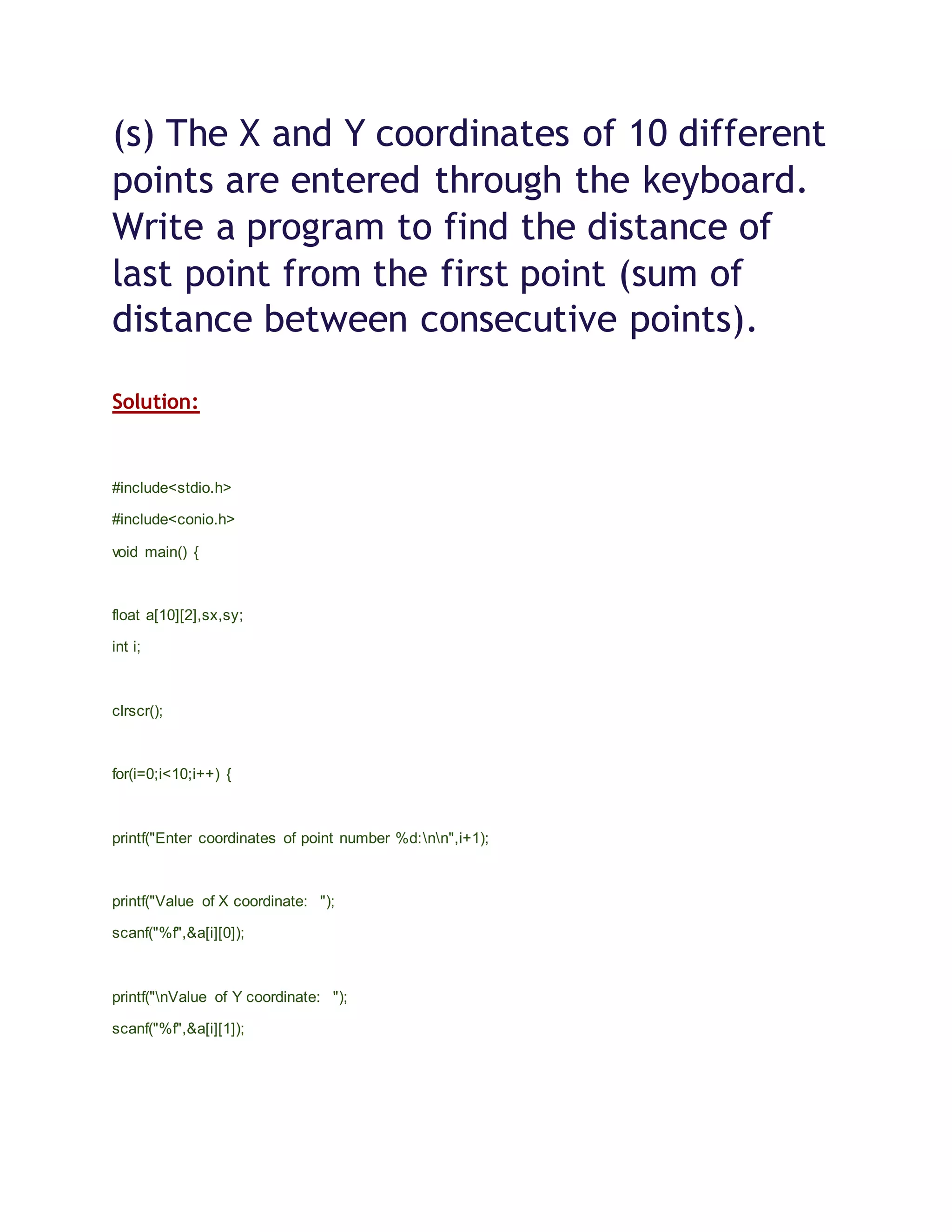 (s) The X and Y coordinates of 10 different
points are entered through the keyboard.
Write a program to find the distance of
last point from the first point (sum of
distance between consecutive points).
Solution:
#include<stdio.h>
#include<conio.h>
void main() {
float a[10][2],sx,sy;
int i;
clrscr();
for(i=0;i<10;i++) {
printf("Enter coordinates of point number %d:nn",i+1);
printf("Value of X coordinate: ");
scanf("%f",&a[i][0]);
printf("nValue of Y coordinate: ");
scanf("%f",&a[i][1]);
 