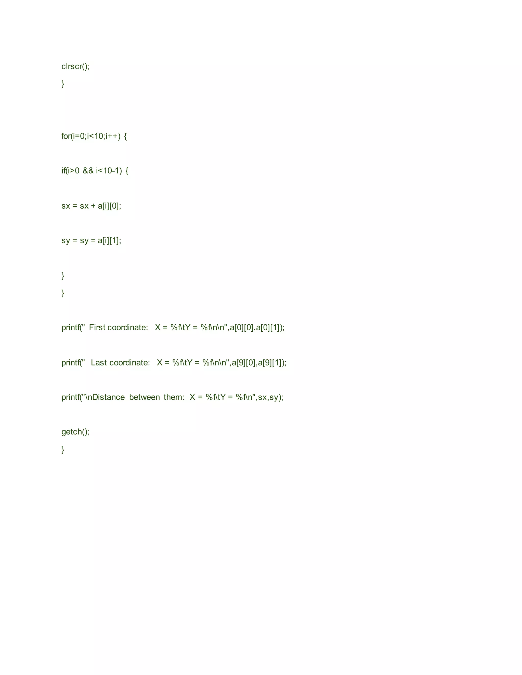clrscr();
}
for(i=0;i<10;i++) {
if(i>0 && i<10-1) {
sx = sx + a[i][0];
sy = sy = a[i][1];
}
}
printf(" First coordinate: X = %ftY = %fnn",a[0][0],a[0][1]);
printf(" Last coordinate: X = %ftY = %fnn",a[9][0],a[9][1]);
printf("nDistance between them: X = %ftY = %fn",sx,sy);
getch();
}
 