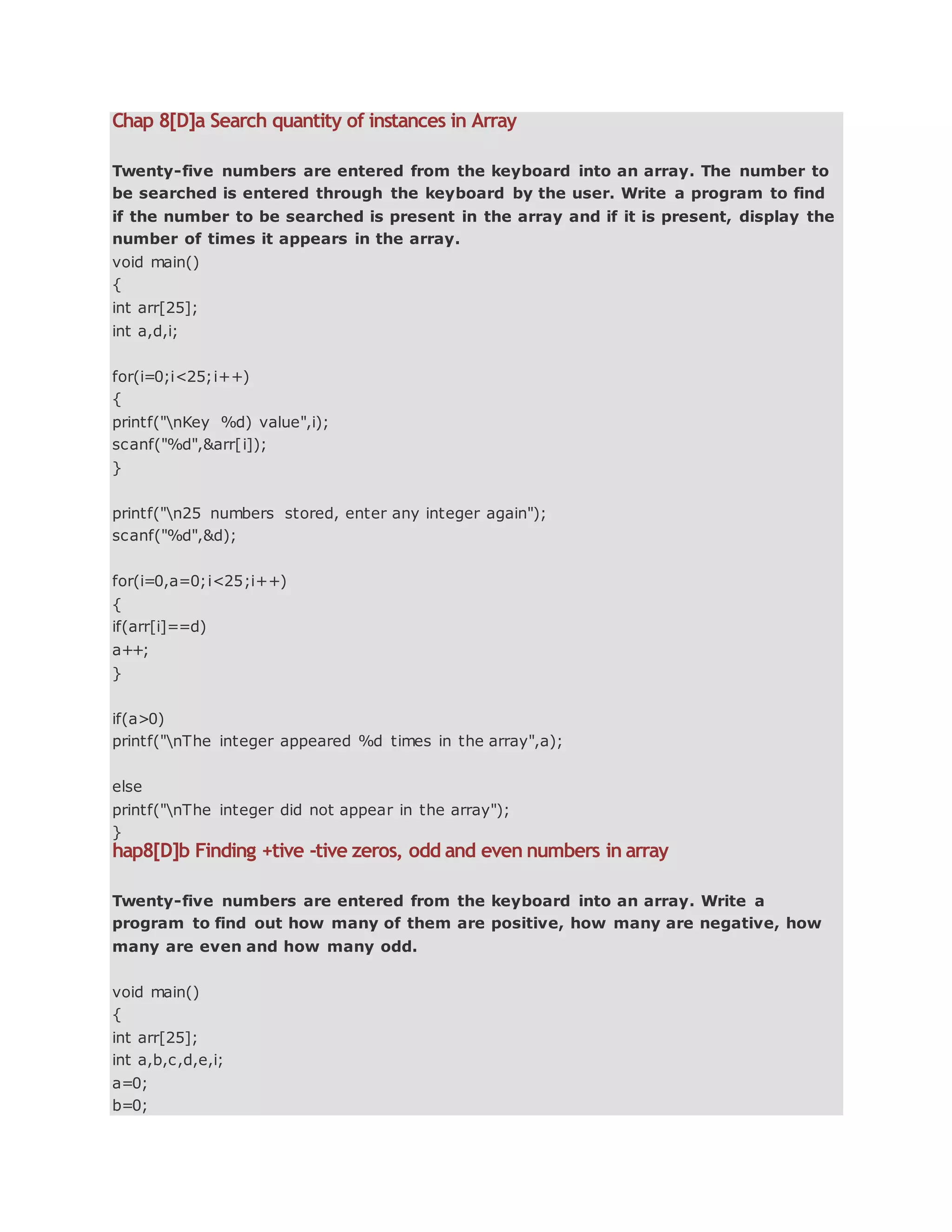Chap 8[D]a Search quantity of instances in Array
Twenty-five numbers are entered from the keyboard into an array. The number to
be searched is entered through the keyboard by the user. Write a program to find
if the number to be searched is present in the array and if it is present, display the
number of times it appears in the array.
void main()
{
int arr[25];
int a,d,i;
for(i=0;i<25;i++)
{
printf("nKey %d) value",i);
scanf("%d",&arr[i]);
}
printf("n25 numbers stored, enter any integer again");
scanf("%d",&d);
for(i=0,a=0;i<25;i++)
{
if(arr[i]==d)
a++;
}
if(a>0)
printf("nThe integer appeared %d times in the array",a);
else
printf("nThe integer did not appear in the array");
}
hap8[D]b Finding +tive -tive zeros, odd and even numbers in array
Twenty-five numbers are entered from the keyboard into an array. Write a
program to find out how many of them are positive, how many are negative, how
many are even and how many odd.
void main()
{
int arr[25];
int a,b,c,d,e,i;
a=0;
b=0;
 