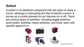 Switch
A switch is an electrical component that can open or close a
circuit, allowing or interrupting the flow of electric current. It
serves as a control element to turn devices on or off. There
are various types of switches, including toggle switches,
push-button switches, rotary switches, and more, each with
specific applications.
WIKIPEDIA.COM
 