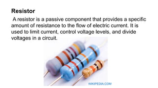 Resistor
A resistor is a passive component that provides a specific
amount of resistance to the flow of electric current. It is
used to limit current, control voltage levels, and divide
voltages in a circuit.
WIKIPEDIA.COM
 