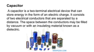 Capacitor
A capacitor is a two-terminal electrical device that can
store energy in the form of an electric charge. It consists
of two electrical conductors that are separated by a
distance. The space between the conductors may be filled
by vacuum or with an insulating material known as a
dielectric.
WIKIPEDIA.COM
 