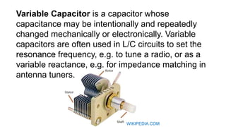 Variable Capacitor is a capacitor whose
capacitance may be intentionally and repeatedly
changed mechanically or electronically. Variable
capacitors are often used in L/C circuits to set the
resonance frequency, e.g. to tune a radio, or as a
variable reactance, e.g. for impedance matching in
antenna tuners.
WIKIPEDIA.COM
 