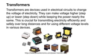Transformers
Transformers are devices used in electrical circuits to change
the voltage of electricity. They can make voltage higher (step
up) or lower (step down) while keeping the power nearly the
same. This is crucial for transmitting electricity efficiently and
safely over long distances and for using different voltage levels
in various devices.
https://www.pulseelectronics.com/power-transformers/
 
