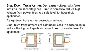 Step Down Transformer: Decreases voltage, with fewer
turns on the secondary coil. Used in homes to reduce high
voltage from power lines to a safe level for household
appliances.
A step-down transformer decreases voltage.
Step-down transformers are commonly used in households to
reduce the high voltage from power lines to a safer level for
appliances and lighting.
 