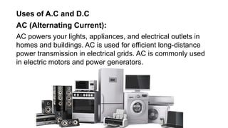 Uses of A.C and D.C
AC (Alternating Current):
AC powers your lights, appliances, and electrical outlets in
homes and buildings. AC is used for efficient long-distance
power transmission in electrical grids. AC is commonly used
in electric motors and power generators.
 