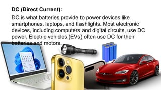 DC (Direct Current):
DC is what batteries provide to power devices like
smartphones, laptops, and flashlights. Most electronic
devices, including computers and digital circuits, use DC
power. Electric vehicles (EVs) often use DC for their
batteries and motors.
 